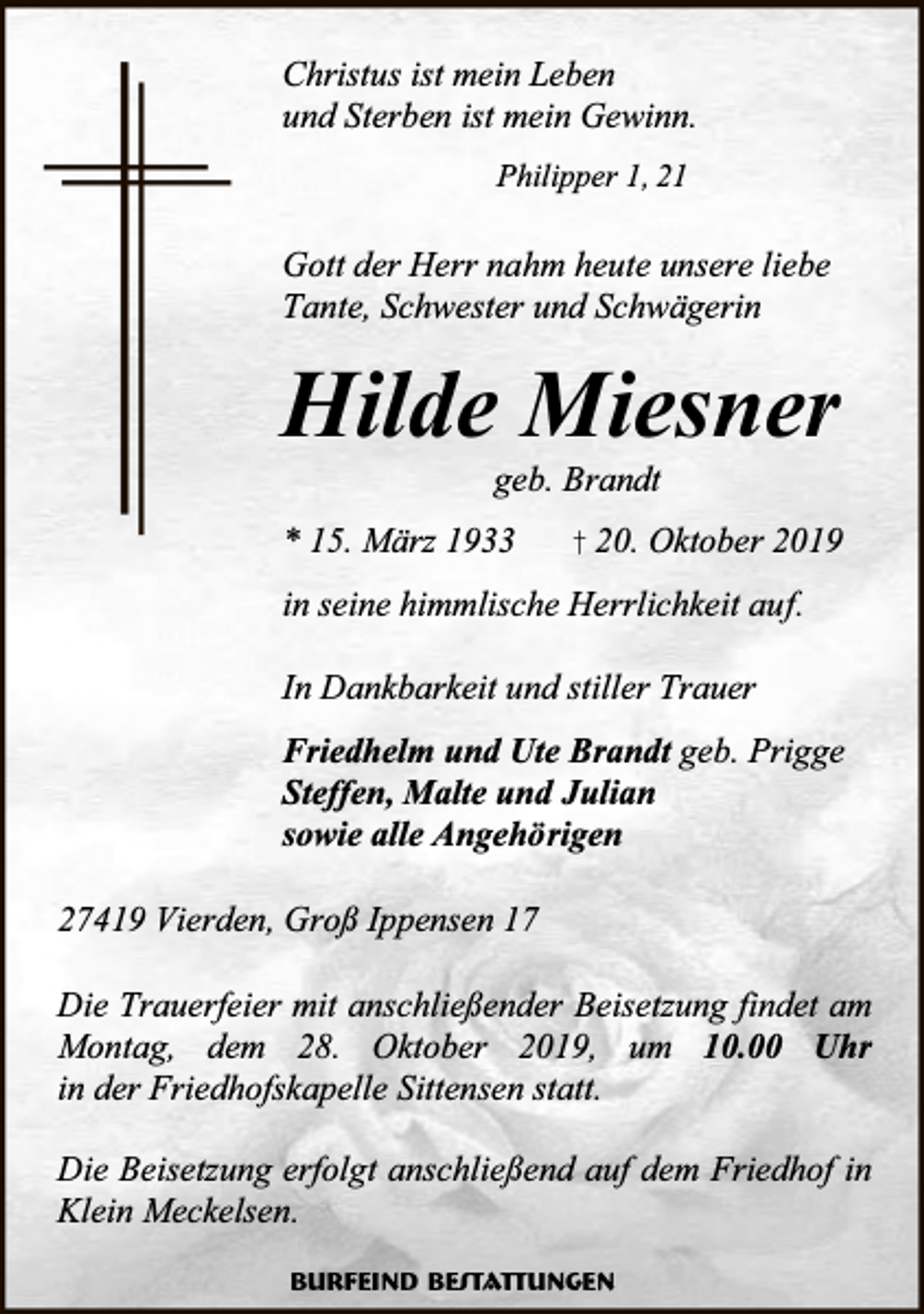 <p>Christus ist mein Leben<br />und Sterben ist mein Gewinn.<br />Philipper 1, 21</p><p>Gott der Herr nahm heute unsere liebe<br />Tante, Schwester und Schwägerin</p><p>Hilde Miesner<br />geb. Brandt</p><p>* 15. März 1933</p><p>† 20. Oktober 2019</p><p>in seine himmlische Herrlichkeit auf.<br />In Dankbarkeit und stiller Trauer<br />Friedhelm und Ute Brandt geb. Prigge<br />Steffen, Malte und Julian<br />sowie alle Angehörigen<br />27419 Vierden, Groß Ippensen 17<br />Die Trauerfeier mit anschließender Beisetzung findet am<br />Montag, dem 28. Oktober 2019, um 10.00 Uhr<br />in der Friedhofskapelle Sittensen statt.<br />Die Beisetzung erfolgt anschließend auf dem Friedhof in<br />Klein Meckelsen.<br />Burfeind Bestattungen</p>