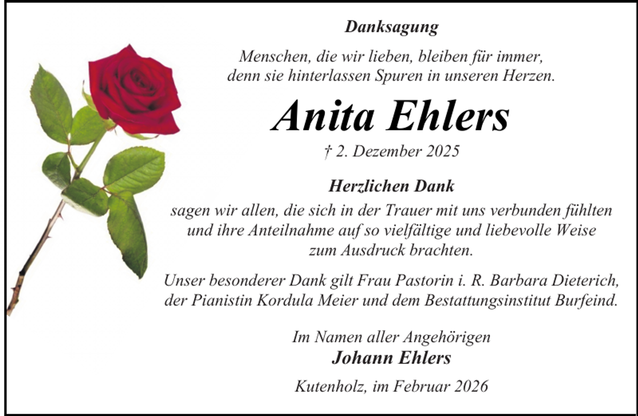<p>Danksagung<br />Menschen, die wir lieben, bleiben für immer,<br />denn sie hinterlassen Spuren in unseren Herzen.</p><p>Anita Ehlers<br />† 2. Dezember 2025</p><p>Herzlichen Dank<br />sagen wir allen, die sich in der Trauer mit uns verbunden fühlten<br />und ihre Anteilnahme auf so vielfältige und liebevolle Weise<br />zum Ausdruck brachten.<br />Unser besonderer Dank gilt Frau Pastorin i. R. Barbara Dieterich,<br />der Pianistin Kordula Meier und dem Bestattungsinstitut Burfeind.<br />Im Namen aller Angehörigen</p><p>Johann Ehlers</p><p>Kutenholz, im Februar 2026</p>