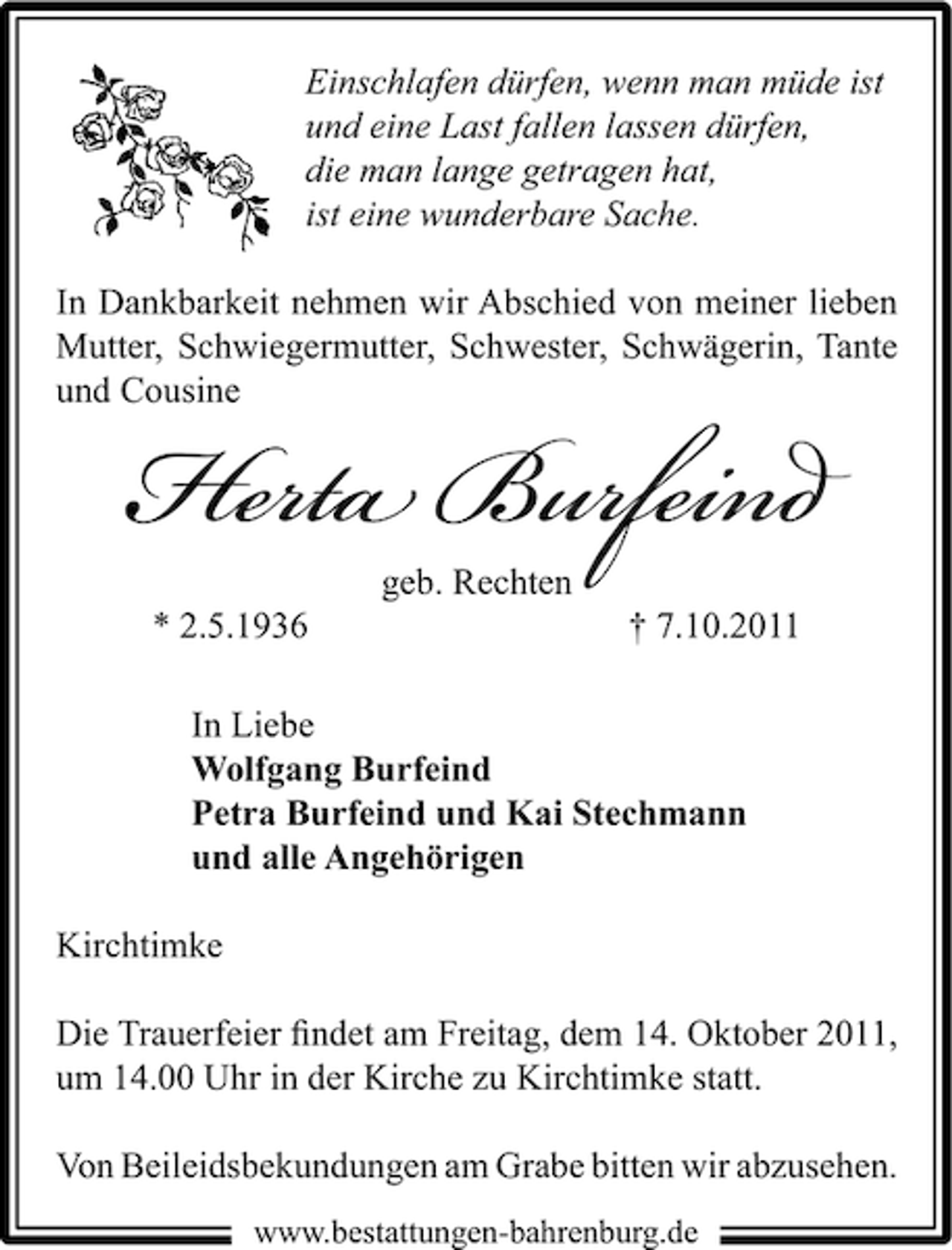 <p>Einschlafen dürfen, wenn man müde ist<br />und eine Last fallen lassen dürfen,<br />die man lange getragen hat,<br />ist eine wunderbare Sache.<br />In Dankbarkeit nehmen wir Abschied von meiner lieben<br />Mutter, Schwiegermutter, Schwester, Schwägerin, Tante<br />und Cousine</p><p>Herta Burfeind<br />geb. Rechten</p><p>* 2.5.1936</p><p>† 7.10.2011</p><p>In Liebe<br />Wolfgang Burfeind<br />Petra Burfeind und Kai Stechmann<br />und alle Angehörigen<br />Kirchtimke<br />Die Trauerfeier ﬁndet am Freitag, dem 14. Oktober 2011,<br />um 14.00 Uhr in der Kirche zu Kirchtimke statt.<br />Von Beileidsbekundungen am Grabe bitten wir abzusehen.<br />www.bestattungen-bahrenburg.de</p>