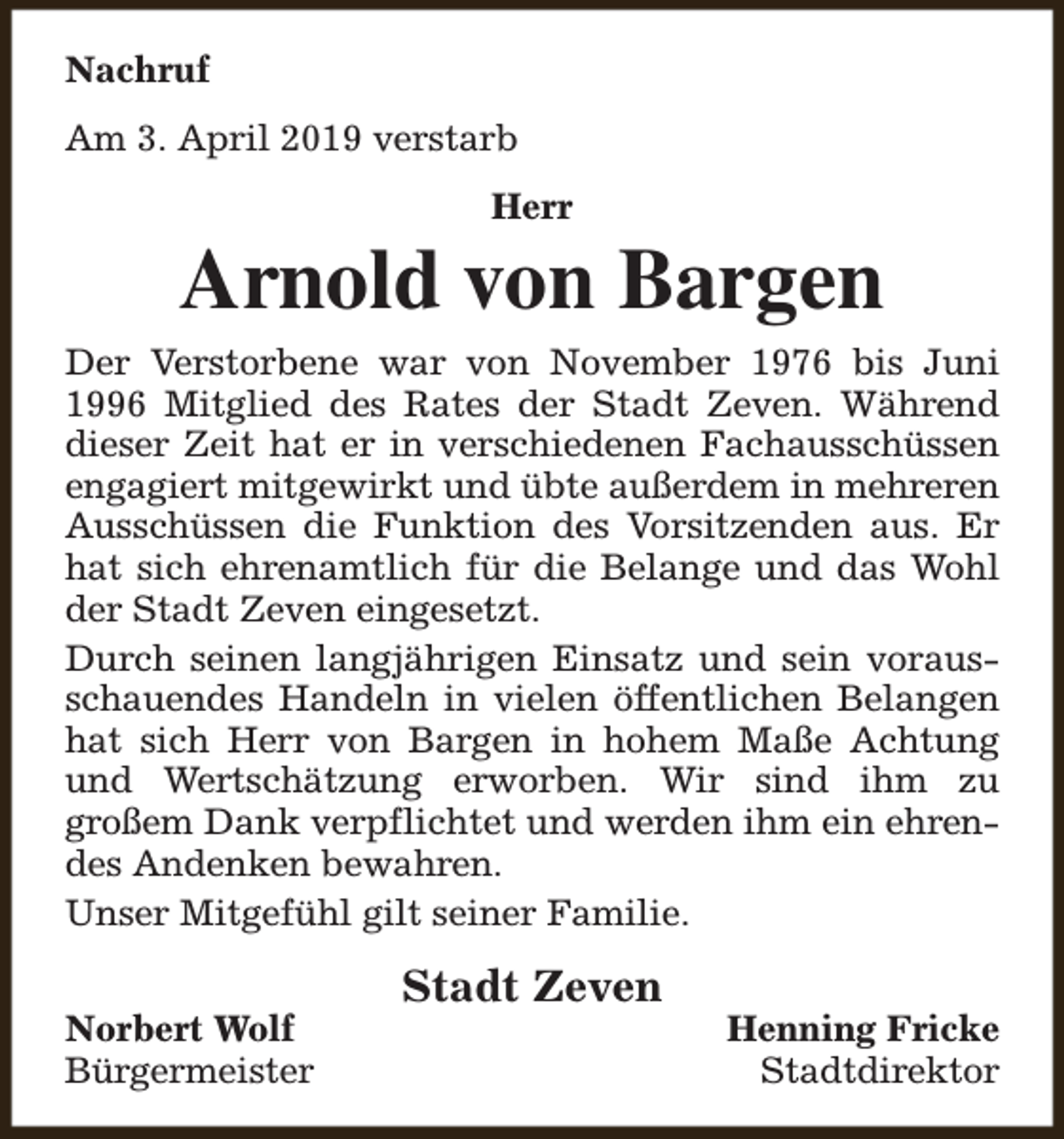 <p>Nachruf<br />Am 3. April 2019 verstarb<br />Herr</p><p>Arnold von Bargen<br />Der Verstorbene war von November 1976 bis Juni<br />1996 Mitglied des Rates der Stadt Zeven. Während<br />dieser Zeit hat er in verschiedenen Fachausschüssen<br />engagiert mitgewirkt und übte außerdem in mehreren<br />Ausschüssen die Funktion des Vorsitzenden aus. Er<br />hat sich ehrenamtlich für die Belange und das Wohl<br />der Stadt Zeven eingesetzt.<br />Durch seinen langjährigen Einsatz und sein vorausschauendes Handeln in vielen öffentlichen Belangen<br />hat sich Herr von Bargen in hohem Maße Achtung<br />und Wertschätzung erworben. Wir sind ihm zu<br />großem Dank verpflichtet und werden ihm ein ehrendes Andenken bewahren.<br />Unser Mitgefühl gilt seiner Familie.<br />Norbert Wolf<br />Bürgermeister</p><p>Stadt Zeven</p><p>Henning Fricke<br />Stadtdirektor</p>