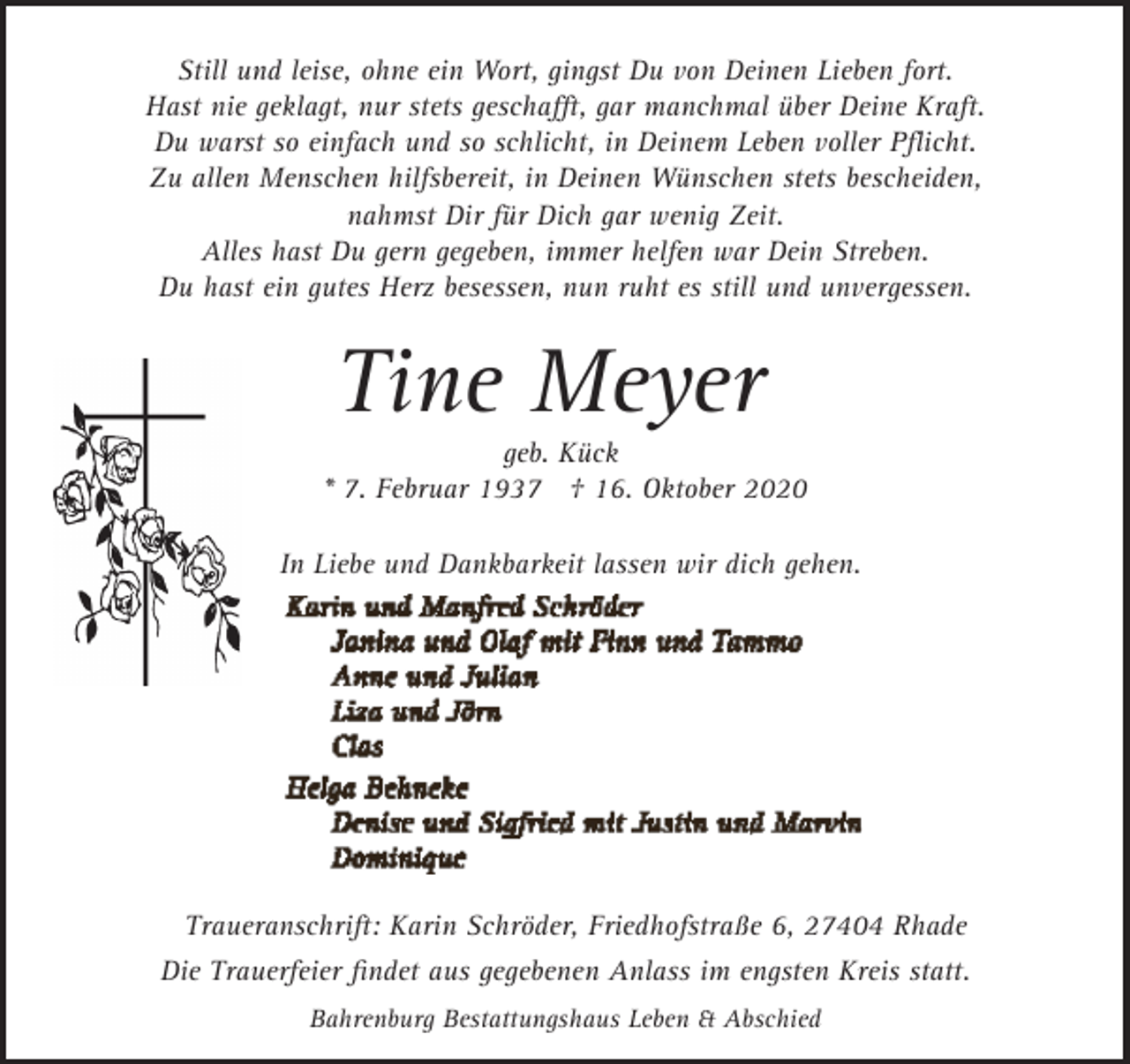 <p>Still und leise, ohne ein Wort, gingst Du von Deinen Lieben fort.<br />Hast nie geklagt, nur stets geschaﬀt, gar manchmal über Deine Kraft.<br />Du warst so einfach und so schlicht, in Deinem Leben voller Pﬂicht.<br />Zu allen Menschen hilfsbereit, in Deinen Wünschen stets bescheiden,<br />nahmst Dir für Dich gar wenig Zeit.<br />Alles hast Du gern gegeben, immer helfen war Dein Streben.<br />Du hast ein gutes Herz besessen, nun ruht es still und unvergessen.</p><p>Tine Meyer</p><p>geb. Kück<br />* 7. Februar 1937 † 16. Oktober 2020<br />In Liebe und Dankbarkeit lassen wir dich gehen.</p><p>Traueranschrift: Karin Schröder, Friedhofstraße 6, 27404 Rhade<br />Die Trauerfeier ﬁndet aus gegebenen Anlass im engsten Kreis statt.<br />Bahrenburg Bestattungshaus Leben &amp; Abschied</p>