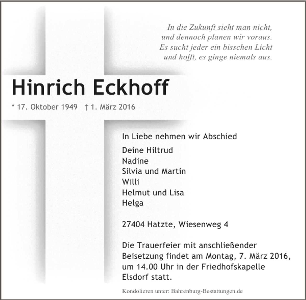 <p>In die Zukunft sieht man nicht,<br />und dennoch planen wir voraus.<br />Es sucht jeder ein bisschen Licht<br />und hofft, es ginge niemals aus.</p><p>Hinrich Eckhoff<br />* 17. Oktober 1949 † 1. März 2016</p><p>In Liebe nehmen wir Abschied<br />Deine Hiltrud<br />Nadine<br />Silvia und Martin<br />Willi<br />Helmut und Lisa<br />Helga<br />27404 Hatzte, Wiesenweg 4<br />Die Trauerfeier mit anschließender<br />Beisetzung findet am Montag, 7. März 2016,<br />um 14.00 Uhr in der Friedhofskapelle<br />Elsdorf statt.<br />Kondolieren unter: Bahrenburg-Bestattungen.de</p>
