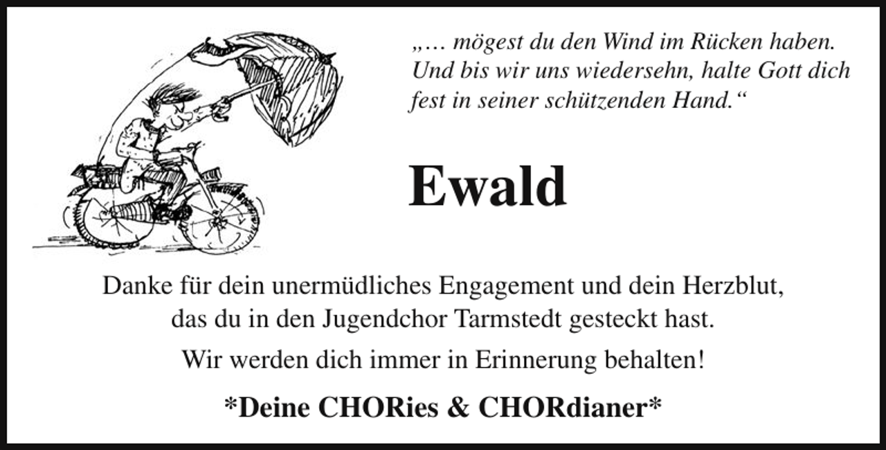 <p>„… mögest du den Wind im Rücken haben.<br />Und bis wir uns wiedersehn, halte Gott dich<br />fest in seiner schützenden Hand.“</p><p>Ewald<br />Danke für dein unermüdliches Engagement und dein Herzblut,<br />das du in den Jugendchor Tarmstedt gesteckt hast.<br />Wir werden dich immer in Erinnerung behalten!</p><p>*Deine CHORies &amp; CHORdianer*</p>