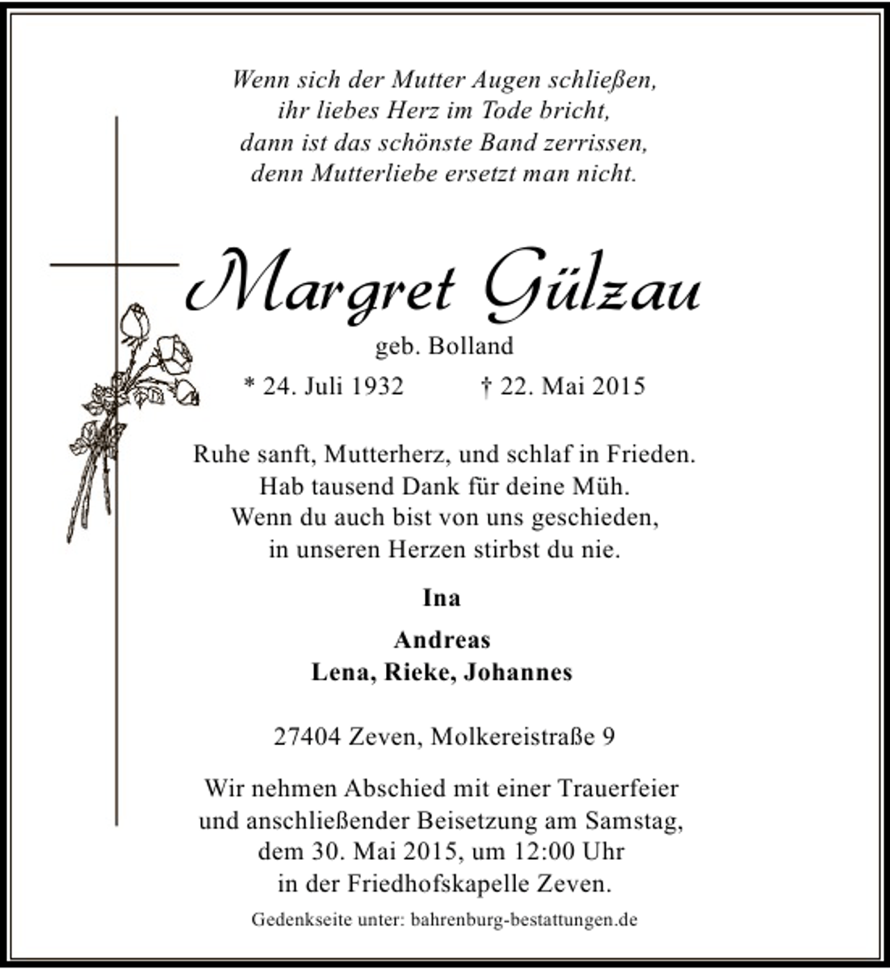 <p>Wenn sich der Mutter Augen schließen,<br />ihr liebes Herz im Tode bricht,<br />dann ist das schönste Band zerrissen,<br />denn Mutterliebe ersetzt man nicht.</p><p>Margret Gülzau<br />geb. Bolland<br />* 24. Juli 1932<br />† 22. Mai 2015</p><p>Ruhe sanft, Mutterherz, und schlaf in Frieden.<br />Hab tausend Dank für deine Müh.<br />Wenn du auch bist von uns geschieden,<br />in unseren Herzen stirbst du nie.<br />Ina<br />Andreas<br />Lena, Rieke, Johannes<br />27404 Zeven, Molkereistraße 9<br />Wir nehmen Abschied mit einer Trauerfeier<br />und anschließender Beisetzung am Samstag,<br />dem 30. Mai 2015, um 12:00 Uhr<br />in der Friedhofskapelle Zeven.<br />Gedenkseite unter: bahrenburg-bestattungen.de</p>