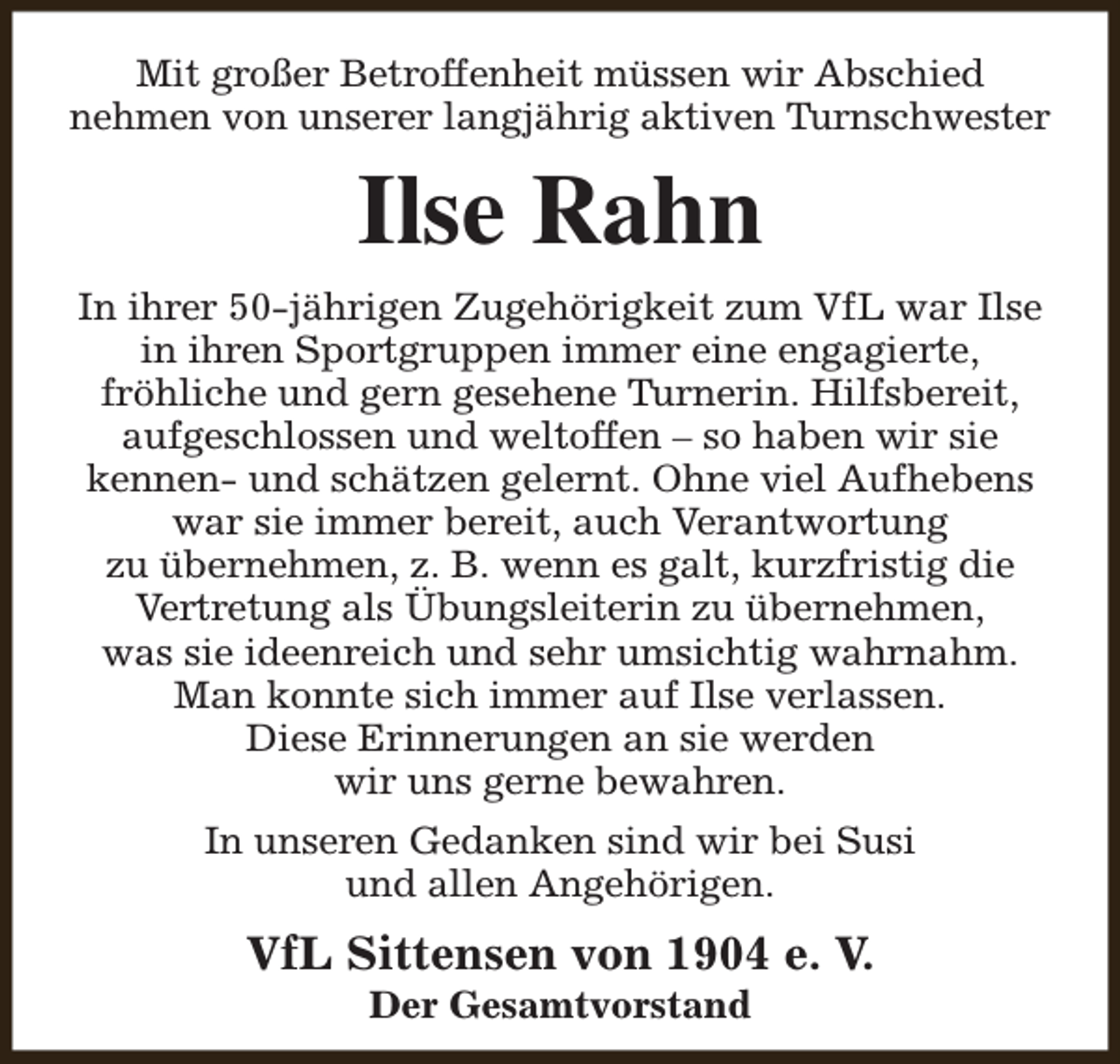 <p>Mit großer Betroffenheit müssen wir Abschied<br />nehmen von unserer langjährig aktiven Turnschwester</p><p>Ilse Rahn<br />In ihrer 50-jährigen Zugehörigkeit zum VfL war Ilse<br />in ihren Sportgruppen immer eine engagierte,<br />fröhliche und gern gesehene Turnerin. Hilfsbereit,<br />aufgeschlossen und weltoffen – so haben wir sie<br />kennen- und schätzen gelernt. Ohne viel Aufhebens<br />war sie immer bereit, auch Verantwortung<br />zu übernehmen, z. B. wenn es galt, kurzfristig die<br />Vertretung als Übungsleiterin zu übernehmen,<br />was sie ideenreich und sehr umsichtig wahrnahm.<br />Man konnte sich immer auf Ilse verlassen.<br />Diese Erinnerungen an sie werden<br />wir uns gerne bewahren.<br />In unseren Gedanken sind wir bei Susi<br />und allen Angehörigen.</p><p>VfL Sittensen von 1904 e. V.<br />Der Gesamtvorstand</p>