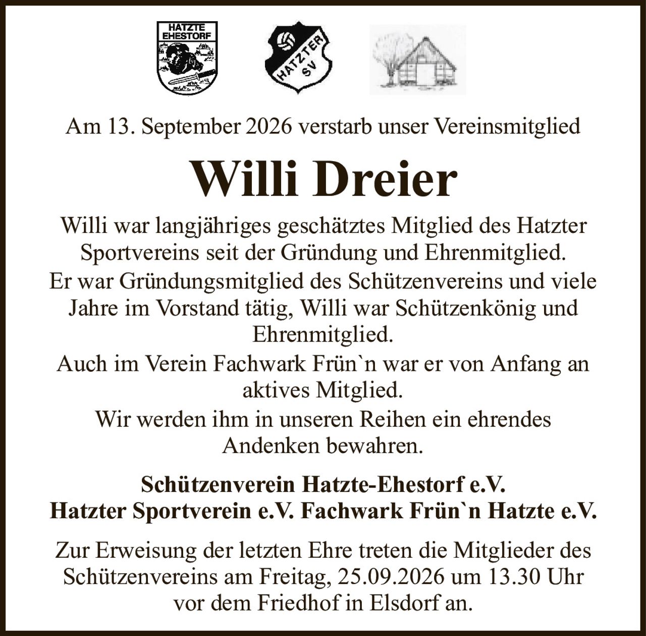 Am 13. September 2026 verstarb unser VereinsmitgliedWilli DreierSchützenverein Hatzte-Ehestorf e.V.Hatzter Sportverein e.V. Fachwark Frün`n Hatzte e.V.Willi war langjähriges geschätztes Mitglied des HatzterSportvereins seit der Gründung und Ehrenmitglied.Er war Gründungsmitglied des Schützenvereins und viele Jahre im Vorstand tätig, Willi war Schützenkönig undEhrenmitglied.Auch im Verein Fachwark Frün`n war er von Anfang an aktives Mitglied.Wir werden ihm in unseren Reihen ein ehrendesAndenken bewahren.Zur Erweisung der letzten Ehre treten die Mitglieder des Schützenvereins am Freitag, 25.09.2026 um 13.30 Uhrvor dem Friedhof in Elsdorf an.