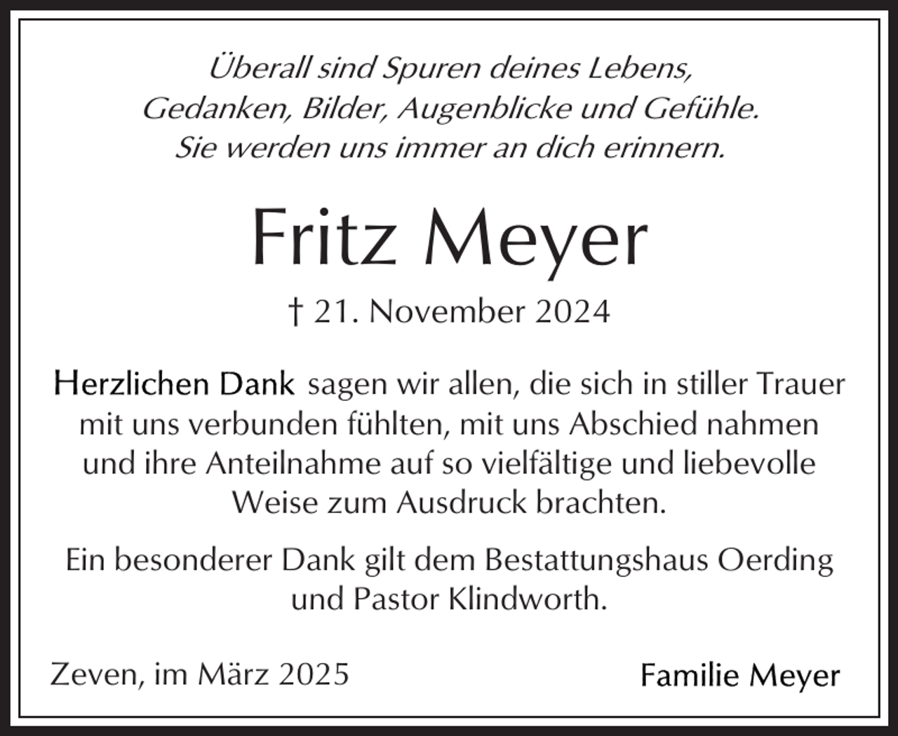<p>Überall sind Spuren deines Lebens,<br />Gedanken, Bilder, Augenblicke und Gefühle.<br />Sie werden uns immer an dich erinnern.</p><p>Fritz Meyer<br />† 21. November 2024</p><p>sagen wir allen, die sich in stiller Trauer<br />mit uns verbunden fühlten, mit uns Abschied nahmen<br />und ihre Anteilnahme auf so vielfältige und liebevolle<br />Weise zum Ausdruck brachten.<br />Ein besonderer Dank gilt dem Bestattungshaus Oerding<br />und Pastor Klindworth.<br />Zeven, im März 2025</p>