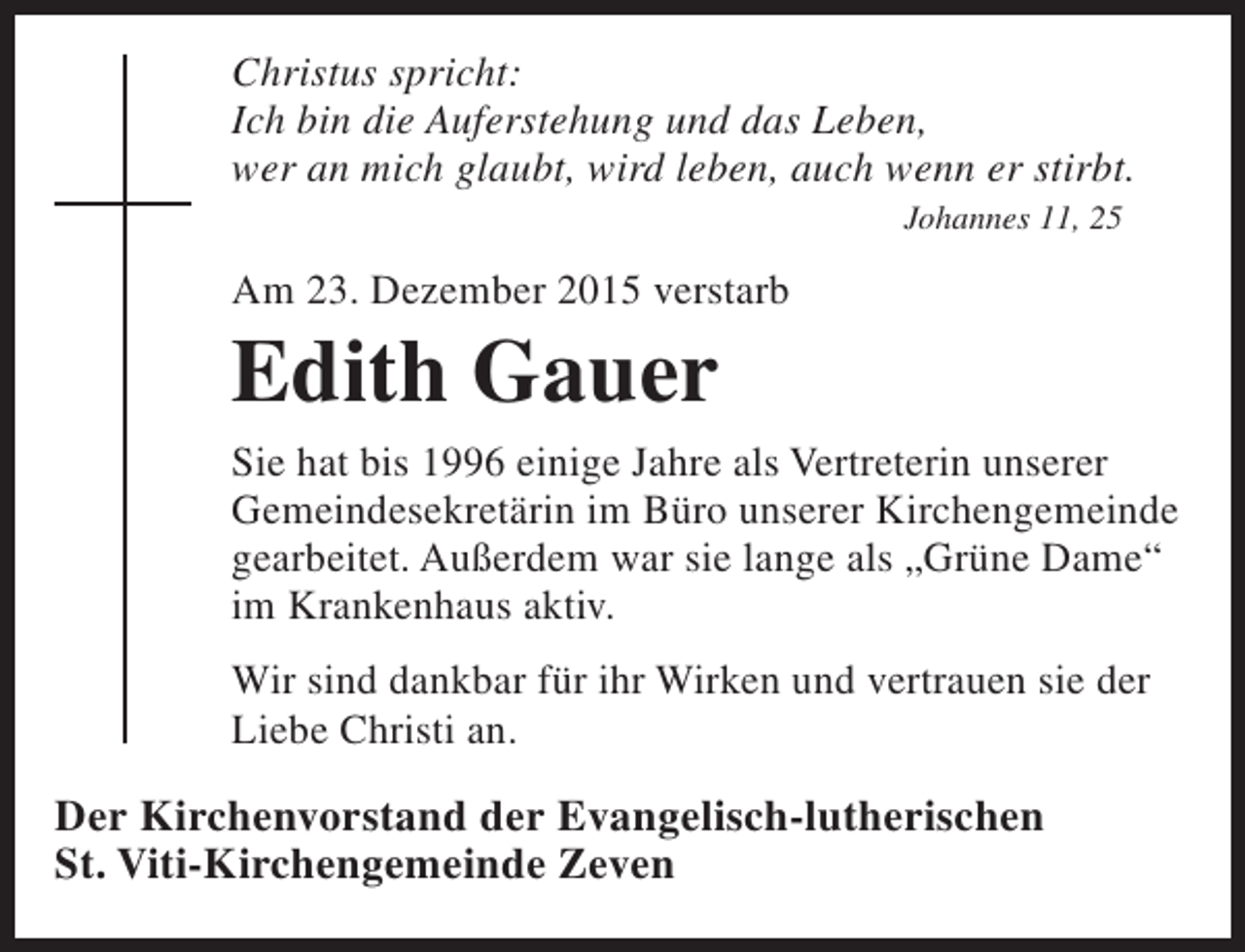 <p>Christus spricht:<br />Ich bin die Auferstehung und das Leben,<br />wer an mich glaubt, wird leben, auch wenn er stirbt.<br />Johannes 11, 25</p><p>Am 23. Dezember 2015 verstarb</p><p>Edith Gauer</p><p>Sie hat bis 1996 einige Jahre als Vertreterin unserer<br />Gemeindesekretärin im Büro unserer Kirchengemeinde<br />gearbeitet. Außerdem war sie lange als „Grüne Dame“<br />im Krankenhaus aktiv.<br />Wir sind dankbar für ihr Wirken und vertrauen sie der<br />Liebe Christi an.</p><p>Der Kirchenvorstand der Evangelisch-lutherischen<br />St. Viti-Kirchengemeinde Zeven</p>