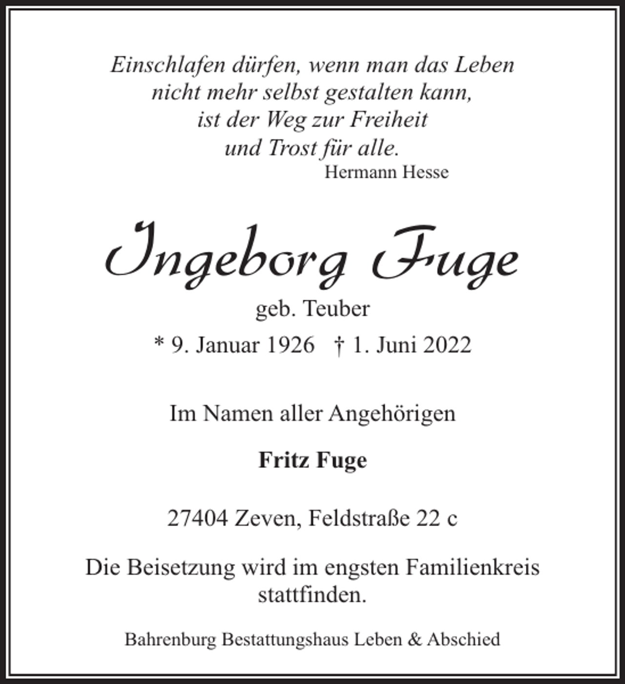 <p>Einschlafen dürfen, wenn man das Leben<br />nicht mehr selbst gestalten kann,<br />ist der Weg zur Freiheit<br />und Trost für alle.<br />Hermann Hesse</p><p>Ingeborg Fuge<br />geb. Teuber</p><p>* 9. Januar 1926 † 1. Juni 2022<br />Im Namen aller Angehörigen<br />Fritz Fuge<br />27404 Zeven, Feldstraße 22 c<br />Die Beisetzung wird im engsten Familienkreis<br />stattfinden.<br />Bahrenburg Bestattungshaus Leben &amp; Abschied</p>