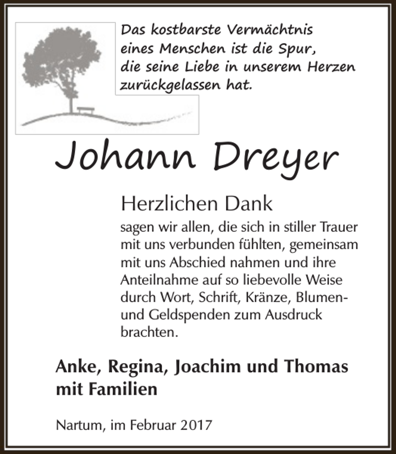 <p>Das kostbarste Vermächtnis<br />eines Menschen ist die Spur,<br />die seine Liebe in unserem Herzen<br />zurückgelassen hat.</p><p>Johann Dreyer<br />Herzlichen Dank<br />sagen wir allen, die sich in stiller Trauer<br />mit uns verbunden fühlten, gemeinsam<br />mit uns Abschied nahmen und ihre<br />Anteilnahme auf so liebevolle Weise<br />durch Wort, Schrift, Kränze, Blumenund Geldspenden zum Ausdruck<br />brachten.</p><p>Anke, Regina, Joachim und Thomas<br />mit Familien<br />Nartum, im Februar 2017</p>