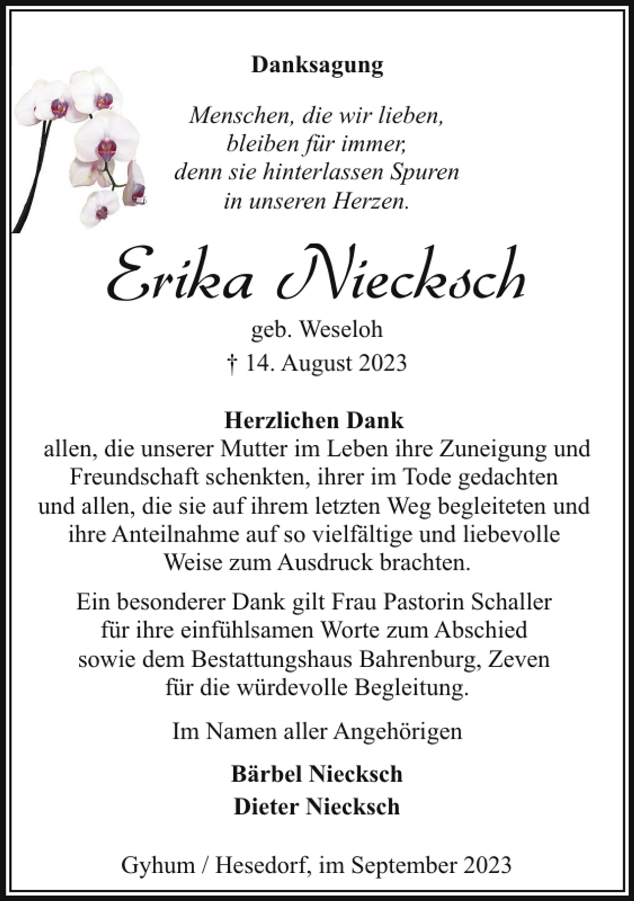 <p>Danksagung<br />Menschen, die wir lieben,<br />bleiben für immer,<br />denn sie hinterlassen Spuren<br />in unseren Herzen.</p><p>Erika Niecksch<br />geb. Weseloh<br />† 14. August 2023</p><p>Herzlichen Dank<br />allen, die unserer Mutter im Leben ihre Zuneigung und<br />Freundschaft schenkten, ihrer im Tode gedachten<br />und allen, die sie auf ihrem letzten Weg begleiteten und<br />ihre Anteilnahme auf so vielfältige und liebevolle<br />Weise zum Ausdruck brachten.<br />Ein besonderer Dank gilt Frau Pastorin Schaller<br />für ihre einfühlsamen Worte zum Abschied<br />sowie dem Bestattungshaus Bahrenburg, Zeven<br />für die würdevolle Begleitung.<br />Im Namen aller Angehörigen<br />Bärbel Niecksch<br />Dieter Niecksch<br />Gyhum / Hesedorf, im September 2023</p>