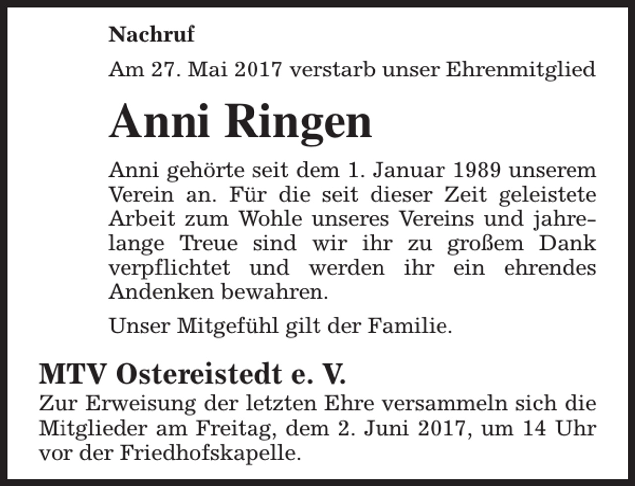<p>Nachruf<br />Am 27. Mai 2017 verstarb unser Ehrenmitglied</p><p>Anni Ringen<br />Anni gehörte seit dem 1. Januar 1989 unserem<br />Verein an. Für die seit dieser Zeit geleistete<br />Arbeit zum Wohle unseres Vereins und jahrelange Treue sind wir ihr zu großem Dank<br />verpflichtet und werden ihr ein ehrendes<br />Andenken bewahren.<br />Unser Mitgefühl gilt der Familie.</p><p>MTV Ostereistedt e. V.</p><p>Zur Erweisung der letzten Ehre versammeln sich die<br />Mitglieder am Freitag, dem 2. Juni 2017, um 14 Uhr<br />vor der Friedhofskapelle.</p>