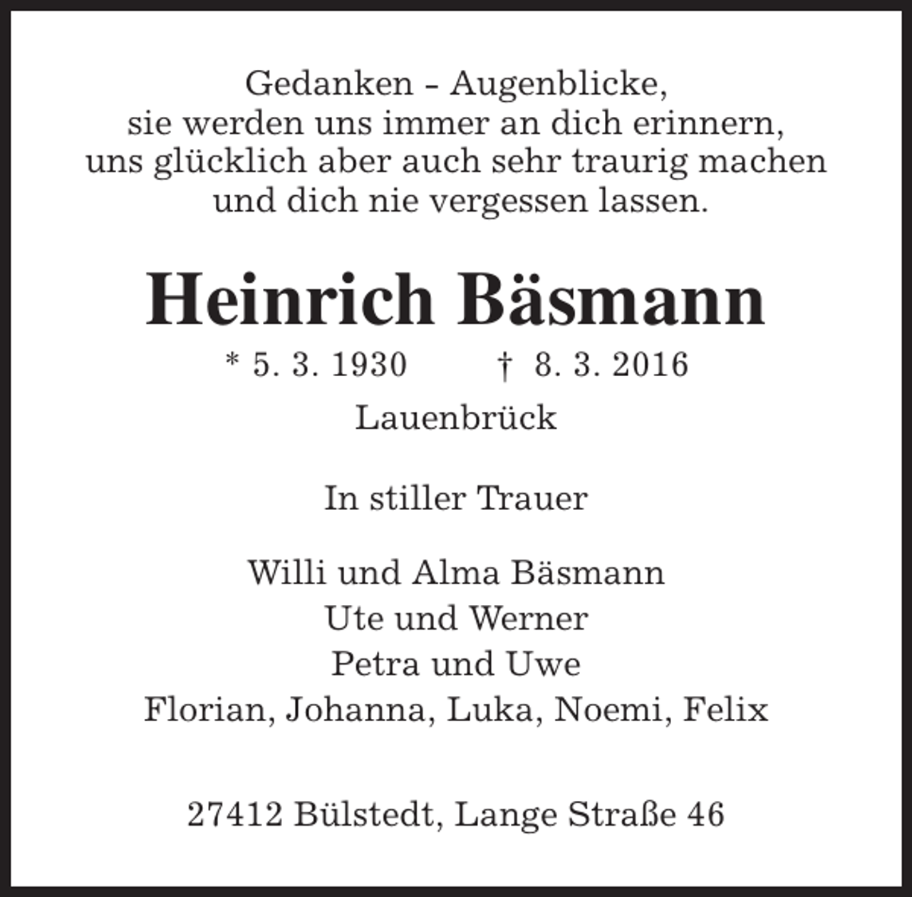 <p>Gedanken - Augenblicke,<br />sie werden uns immer an dich erinnern,<br />uns glücklich aber auch sehr traurig machen<br />und dich nie vergessen lassen.</p><p>Heinrich Bäsmann<br />* 5. 3. 1930</p><p>† 8. 3. 2016</p><p>Lauenbrück<br />In stiller Trauer<br />Willi und Alma Bäsmann<br />Ute und Werner<br />Petra und Uwe<br />Florian, Johanna, Luka, Noemi, Felix<br />27412 Bülstedt, Lange Straße 46</p>