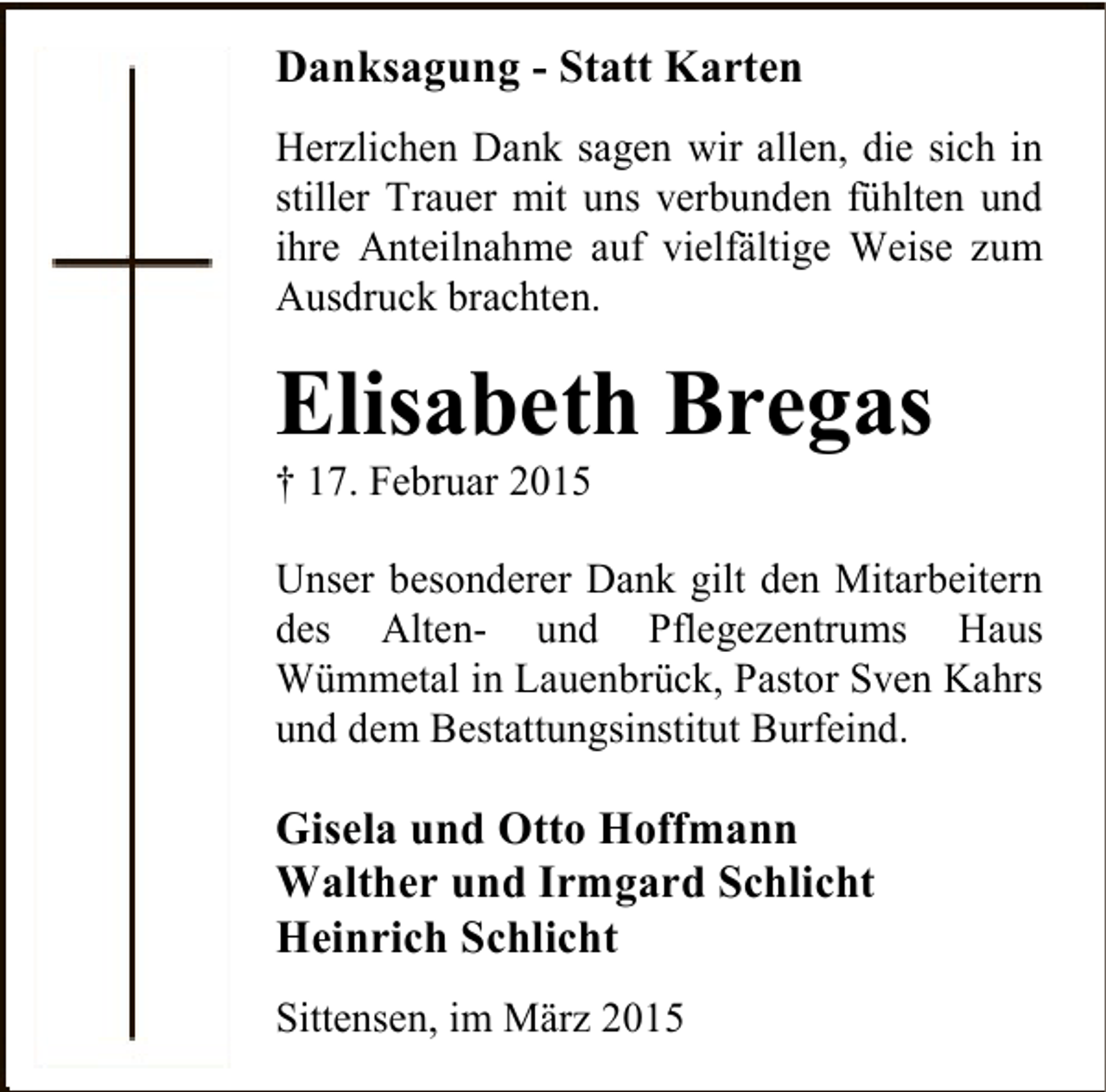 <p>Danksagung - Statt Karten<br />Herzlichen Dank sagen wir allen, die sich in<br />stiller Trauer mit uns verbunden fühlten und<br />ihre Anteilnahme auf vielfältige Weise zum<br />Ausdruck brachten.</p><p>Elisabeth Bregas</p><p>† 17. Februar 2015</p><p>Unser besonderer Dank gilt den Mitarbeitern<br />des Alten- und Pflegezentrums Haus<br />Wümmetal in Lauenbrück, Pastor Sven Kahrs<br />und dem Bestattungsinstitut Burfeind.</p><p>Gisela und Otto Hoffmann<br />Walther und Irmgard Schlicht<br />Heinrich Schlicht<br />Sittensen, im März 2015</p>