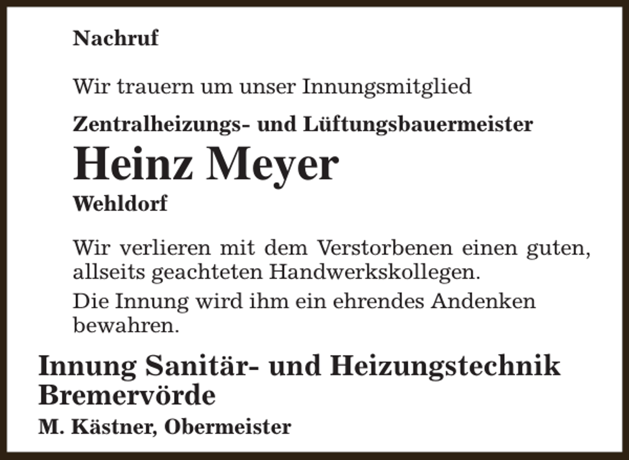 <p>Nachruf<br />Wir trauern um unser Innungsmitglied<br />Zentralheizungs- und Lüftungsbauermeister</p><p>Heinz Meyer<br />Wehldorf</p><p>Wir verlieren mit dem Verstorbenen einen guten,<br />allseits geachteten Handwerkskollegen.<br />Die Innung wird ihm ein ehrendes Andenken<br />bewahren.</p><p>Innung Sanitär- und Heizungstechnik<br />Bremervörde<br />M. Kästner, Obermeister</p>