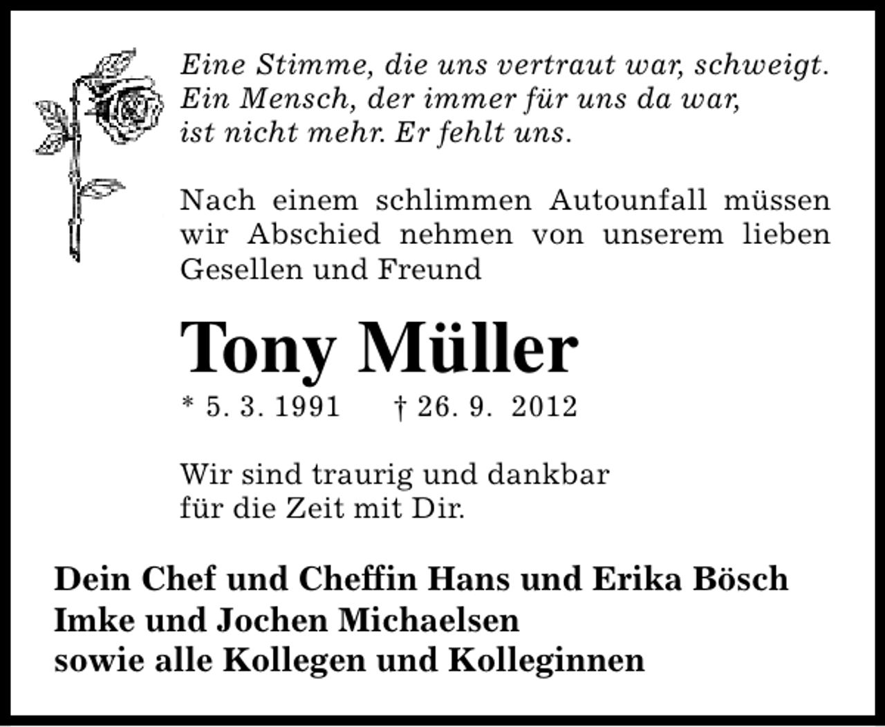 <p>Eine Stimme, die uns vertraut war, schweigt.<br />Ein Mensch, der immer für uns da war,<br />ist nicht mehr. Er fehlt uns.<br />Nach einem schlimmen Autounfall müssen<br />wir Abschied nehmen von unserem lieben<br />Gesellen und Freund</p><p>Tony Müller</p><p>* 5. 3. 1991</p><p>† 26. 9. 2012</p><p>Wir sind traurig und dankbar<br />für die Zeit mit Dir.</p><p>Dein Chef und Cheffin Hans und Erika Bösch<br />Imke und Jochen Michaelsen<br />sowie alle Kollegen und Kolleginnen</p>