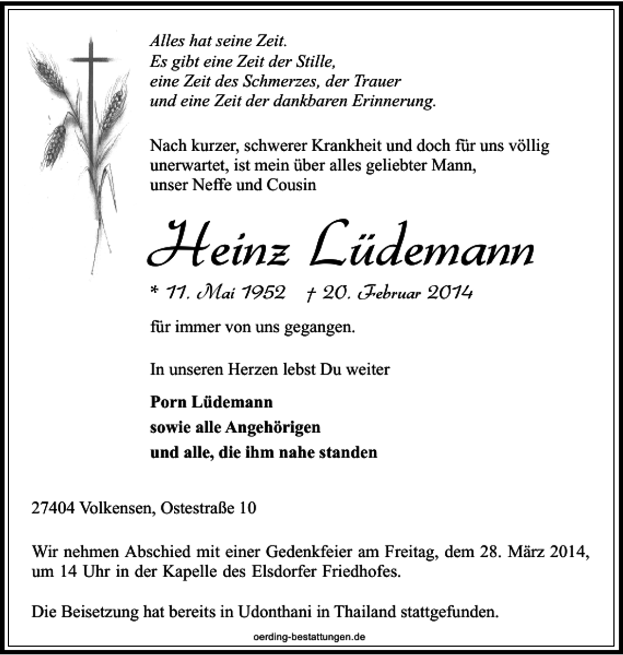 <p>Alles hat seine Zeit.<br />Es gibt eine Zeit der Stille,<br />eine Zeit des Schmerzes, der Trauer<br />und eine Zeit der dankbaren Erinnerung.<br />Nach kurzer, schwerer Krankheit und doch für uns völlig<br />unerwartet, ist mein über alles geliebter Mann,<br />unser Neffe und Cousin</p><p>Heinz Lüdemann<br />* 11. Mai 1952 † 20. Februar 2014</p><p>für immer von uns gegangen.<br />In unseren Herzen lebst Du weiter<br />Porn Lüdemann<br />sowie alle Angehörigen<br />und alle, die ihm nahe standen<br />27404 Volkensen, Ostestraße 10<br />Wir nehmen Abschied mit einer Gedenkfeier am Freitag, dem 28. März 2014,<br />um 14 Uhr in der Kapelle des Elsdorfer Friedhofes.<br />Die Beisetzung hat bereits in Udonthani in Thailand stattgefunden.<br />oerding-bestattungen.de</p>
