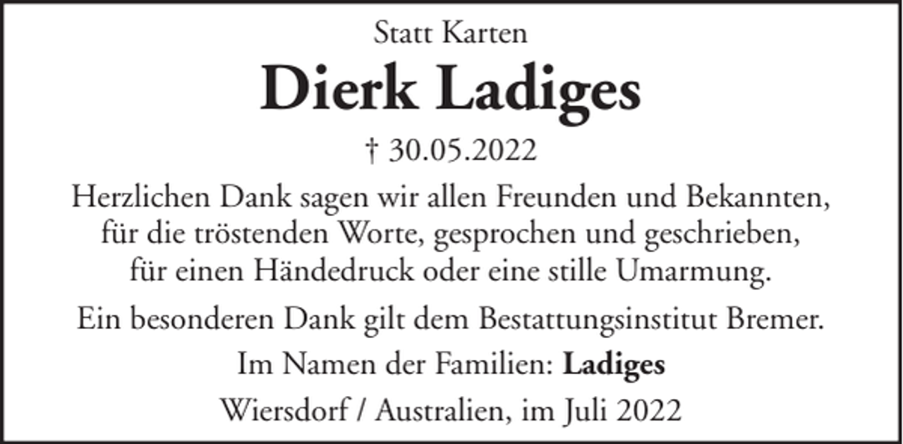 <p>Statt Karten</p><p>Dierk Ladiges<br />† 30.05.2022<br />Herzlichen Dank sagen wir allen Freunden und Bekannten,<br />für die tröstenden Worte, gesprochen und geschrieben,<br />für einen Händedruck oder eine stille Umarmung.<br />Ein besonderen Dank gilt dem Bestattungsinstitut Bremer.<br />Im Namen der Familien: Ladiges<br />Wiersdorf / Australien, im Juli 2022</p>