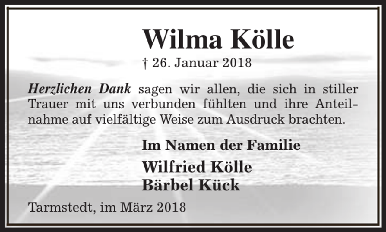 <p>Wilma Kölle<br />† 26. Januar 2018</p><p>Herzlichen Dank sagen wir allen, die sich in stiller<br />Trauer mit uns verbunden fühlten und ihre Anteilnahme auf vielfältige Weise zum Ausdruck brachten.<br />Im Namen der Familie</p><p>Wilfried Kölle<br />Bärbel Kück<br />Tarmstedt, im März 2018</p>