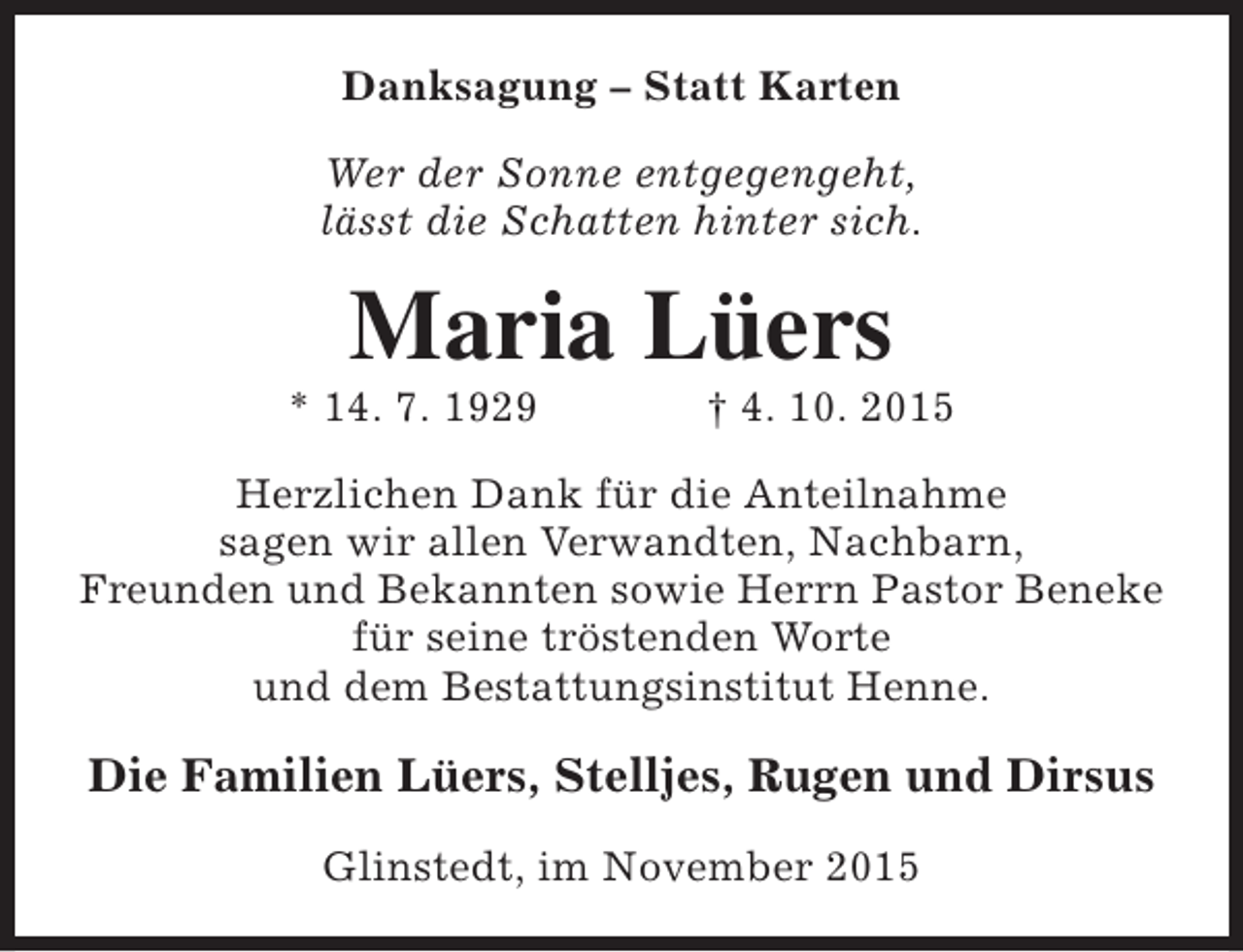 <p>Danksagung – Statt Karten<br />Wer der Sonne entgegengeht,<br />lässt die Schatten hinter sich.</p><p>Maria Lüers</p><p>* 14. 7. 1929</p><p>† 4. 10. 2015</p><p>Herzlichen Dank für die Anteilnahme<br />sagen wir allen Verwandten, Nachbarn,<br />Freunden und Bekannten sowie Herrn Pastor Beneke<br />für seine tröstenden Worte<br />und dem Bestattungsinstitut Henne.</p><p>Die Familien Lüers, Stelljes, Rugen und Dirsus<br />Glinstedt, im November 2015</p>