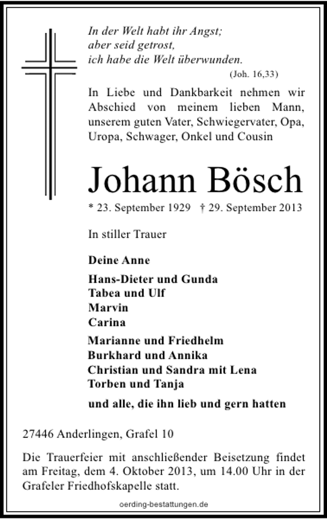 <p>In der Welt habt ihr Angst;<br />aber seid getrost,<br />ich habe die Welt überwunden.</p><p>(Joh. 16,33)</p><p>In Liebe und Dankbarkeit nehmen wir<br />Abschied von meinem lieben Mann,<br />unserem guten Vater, Schwiegervater, Opa,<br />Uropa, Schwager, Onkel und Cousin</p><p>Johann Bösch</p><p>* 23. September 1929 † 29. September 2013</p><p>In stiller Trauer<br />Deine Anne<br />Hans-Dieter und Gunda<br />Tabea und Ulf<br />Marvin<br />Carina<br />Marianne und Friedhelm<br />Burkhard und Annika<br />Christian und Sandra mit Lena<br />Torben und Tanja<br />und alle, die ihn lieb und gern hatten<br />27446 Anderlingen, Grafel 10<br />Die Trauerfeier mit anschließender Beisetzung findet<br />am Freitag, dem 4. Oktober 2013, um 14.00 Uhr in der<br />Grafeler Friedhofskapelle statt.<br />oerding-bestattungen.de</p>