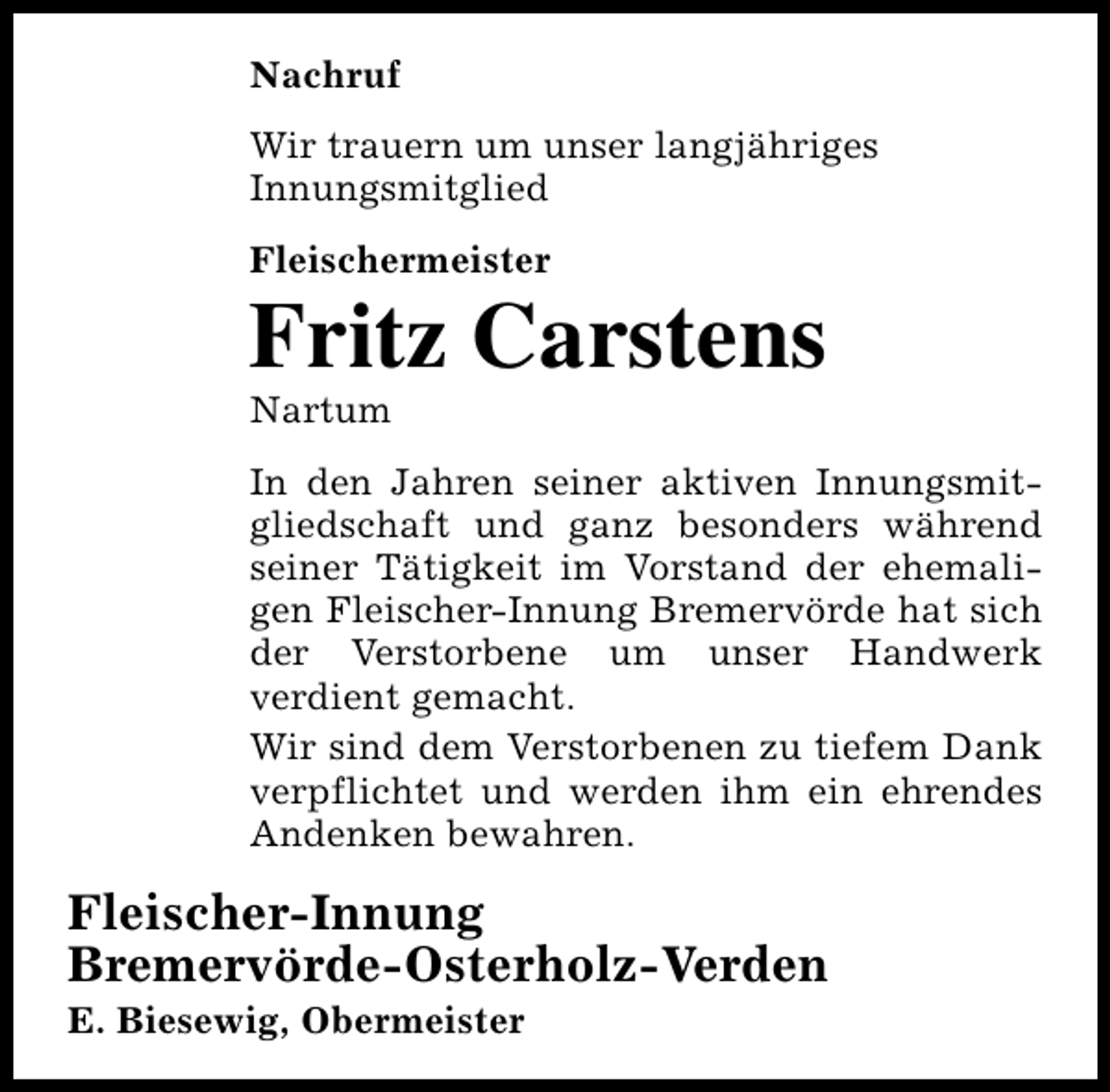 <p>Nachruf<br />Wir trauern um unser langjähriges<br />Innungsmitglied<br />Fleischermeister</p><p>Fritz Carstens<br />Nartum</p><p>In den Jahren seiner aktiven Innungsmitgliedschaft und ganz besonders während<br />seiner Tätigkeit im Vorstand der ehemaligen Fleischer-Innung Bremervörde hat sich<br />der Verstorbene um unser Handwerk<br />verdient gemacht.<br />Wir sind dem Verstorbenen zu tiefem Dank<br />verpflichtet und werden ihm ein ehrendes<br />Andenken bewahren.</p><p>Fleischer-Innung<br />Bremervörde-Osterholz-Verden<br />E. Biesewig, Obermeister</p>