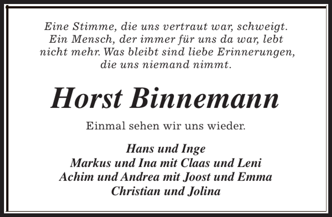 <p>Eine Stimme, die uns vertraut war, schweigt.<br />Ein Mensch, der immer für uns da war, lebt<br />nicht mehr. Was bleibt sind liebe Erinnerungen,<br />die uns niemand nimmt.</p><p>Horst Binnemann<br />Einmal sehen wir uns wieder.</p><p>Hans und Inge<br />Markus und Ina mit Claas und Leni<br />Achim und Andrea mit Joost und Emma<br />Christian und Jolina</p>