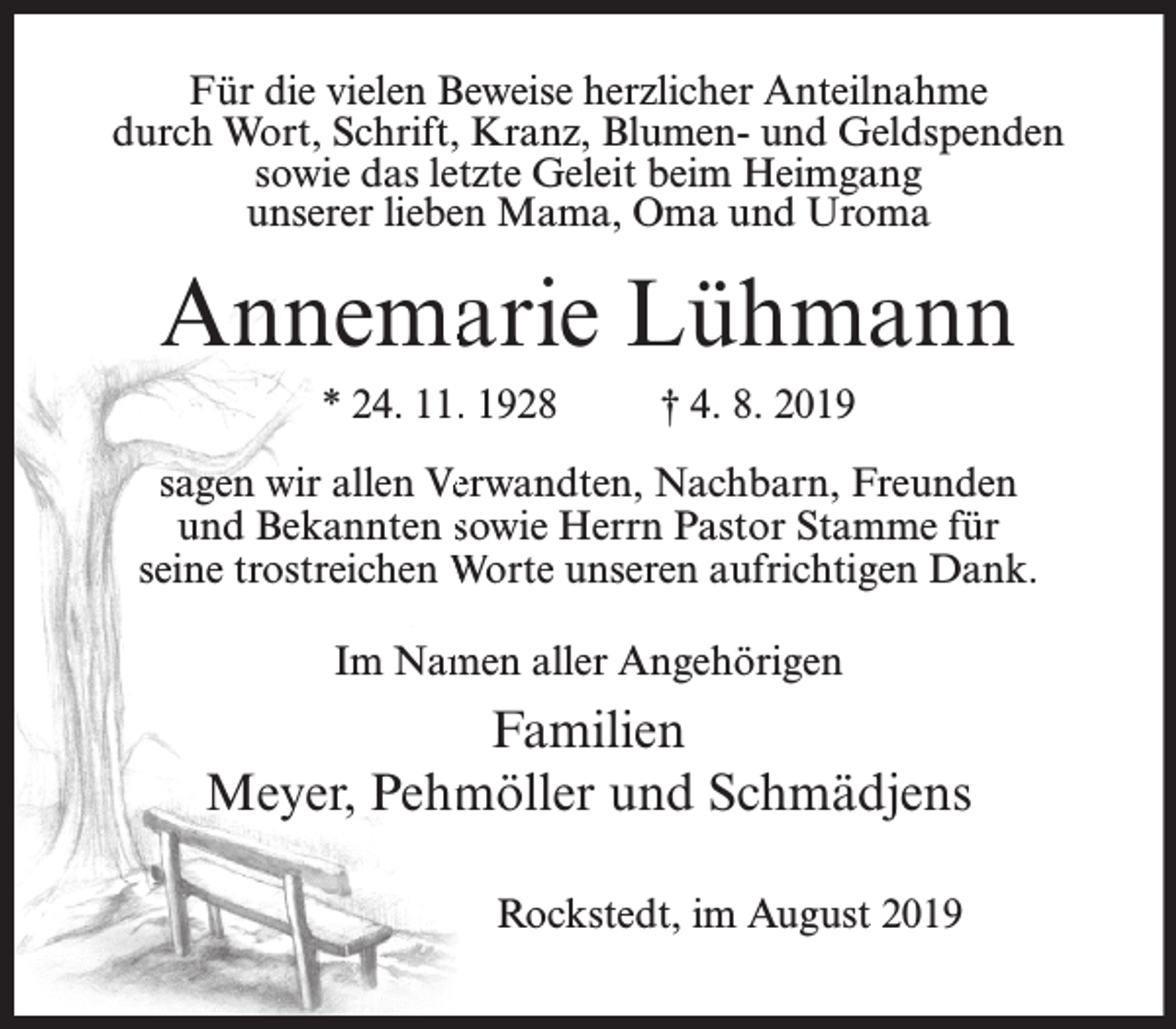 <p>Für die vielen Beweise herzlicher Anteilnahme<br />durch Wort, Schrift, Kranz, Blumen- und Geldspenden<br />sowie das letzte Geleit beim Heimgang<br />unserer lieben Mama, Oma und Uroma</p><p>Annemaarie Lühmann<br />* 24. 11.. 1928</p><p>† 4. 8. 2019</p><p>sagen wir allen Veerwandten, Nachbarn, Freunden<br />und Bekannten sowie Herrn Pastor Stamme für<br />seine trostreichen Worte unseren aufrichtigen Dank.<br />Im Nam<br />men aller Angehörigen</p><p>Familien<br />Meyer, Pehm<br />möller und Schmädjens<br />Rockstedt, im August 2019</p>