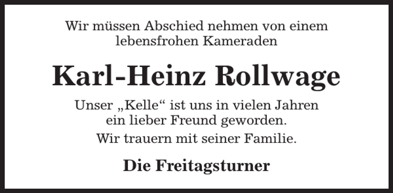 <p>Wir müssen Abschied nehmen von einem<br />lebensfrohen Kameraden</p><p>Karl-Heinz Rollwage<br />Unser „Kelle“ ist uns in vielen Jahren<br />ein lieber Freund geworden.<br />Wir trauern mit seiner Familie.</p><p>Die Freitagsturner</p>