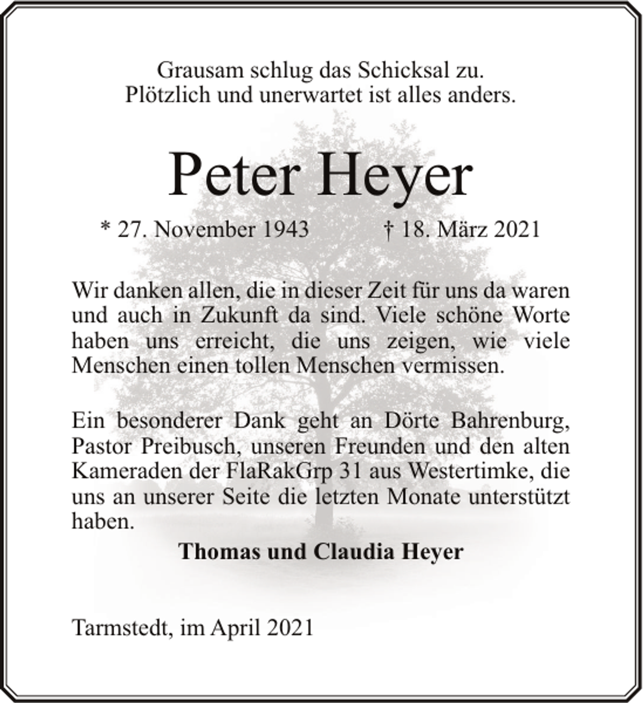 <p>Grausam schlug das Schicksal zu.<br />Plötzlich und unerwartet ist alles anders.</p><p>Peter Heyer</p><p>* 27. November 1943</p><p>† 18. März 2021</p><p>Wir danken allen, die in dieser Zeit für uns da waren<br />und auch in Zukunft da sind. Viele schöne Worte<br />haben uns erreicht, die uns zeigen, wie viele<br />Menschen einen tollen Menschen vermissen.<br />Ein besonderer Dank geht an Dörte Bahrenburg,<br />Pastor Preibusch, unseren Freunden und den alten<br />Kameraden der FlaRakGrp 31 aus Westertimke, die<br />uns an unserer Seite die letzten Monate unterstützt<br />haben.<br />Thomas und Claudia Heyer<br />Tarmstedt, im April 2021</p>