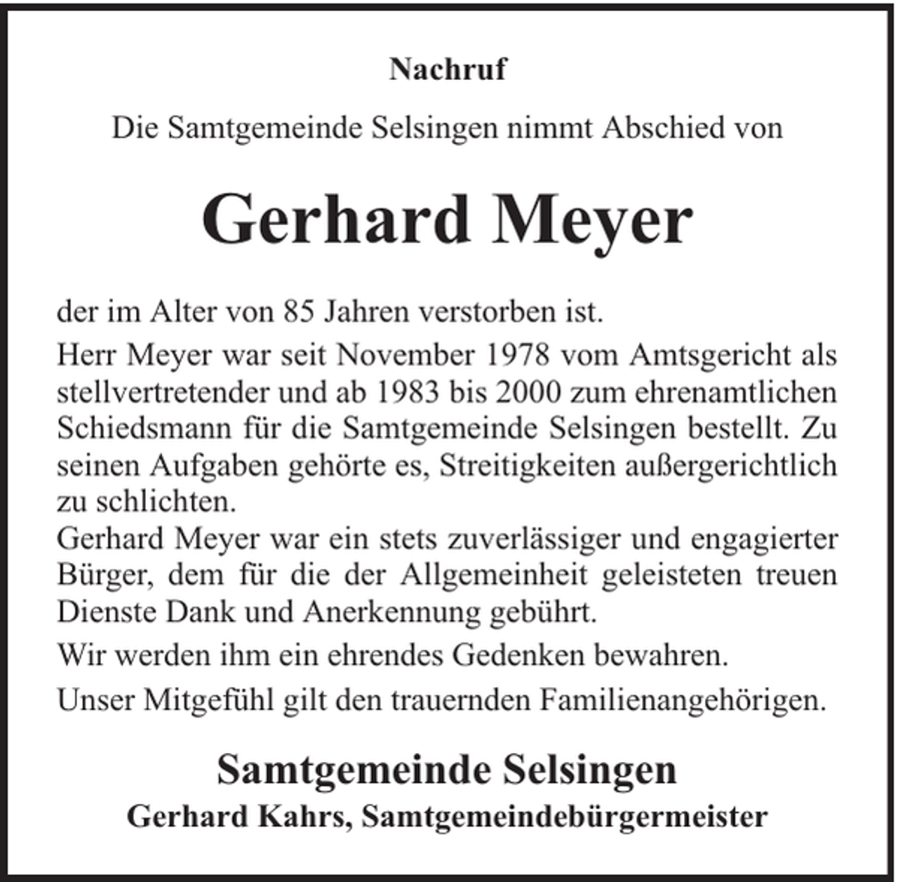 <p>Nachruf<br />Die Samtgemeinde Selsingen nimmt Abschied von</p><p>Gerhard Meyer<br />der im Alter von 85 Jahren verstorben ist.<br />Herr Meyer war seit November 1978 vom Amtsgericht als<br />stellvertretender und ab 1983 bis 2000 zum ehrenamtlichen<br />Schiedsmann für die Samtgemeinde Selsingen bestellt. Zu<br />seinen Aufgaben gehörte es, Streitigkeiten außergerichtlich<br />zu schlichten.<br />Gerhard Meyer war ein stets zuverlässiger und engagierter<br />Bürger, dem für die der Allgemeinheit geleisteten treuen<br />Dienste Dank und Anerkennung gebührt.<br />Wir werden ihm ein ehrendes Gedenken bewahren.<br />Unser Mitgefühl gilt den trauernden Familienangehörigen.</p><p>Samtgemeinde Selsingen</p><p>Gerhard Kahrs, Samtgemeindebürgermeister</p>
