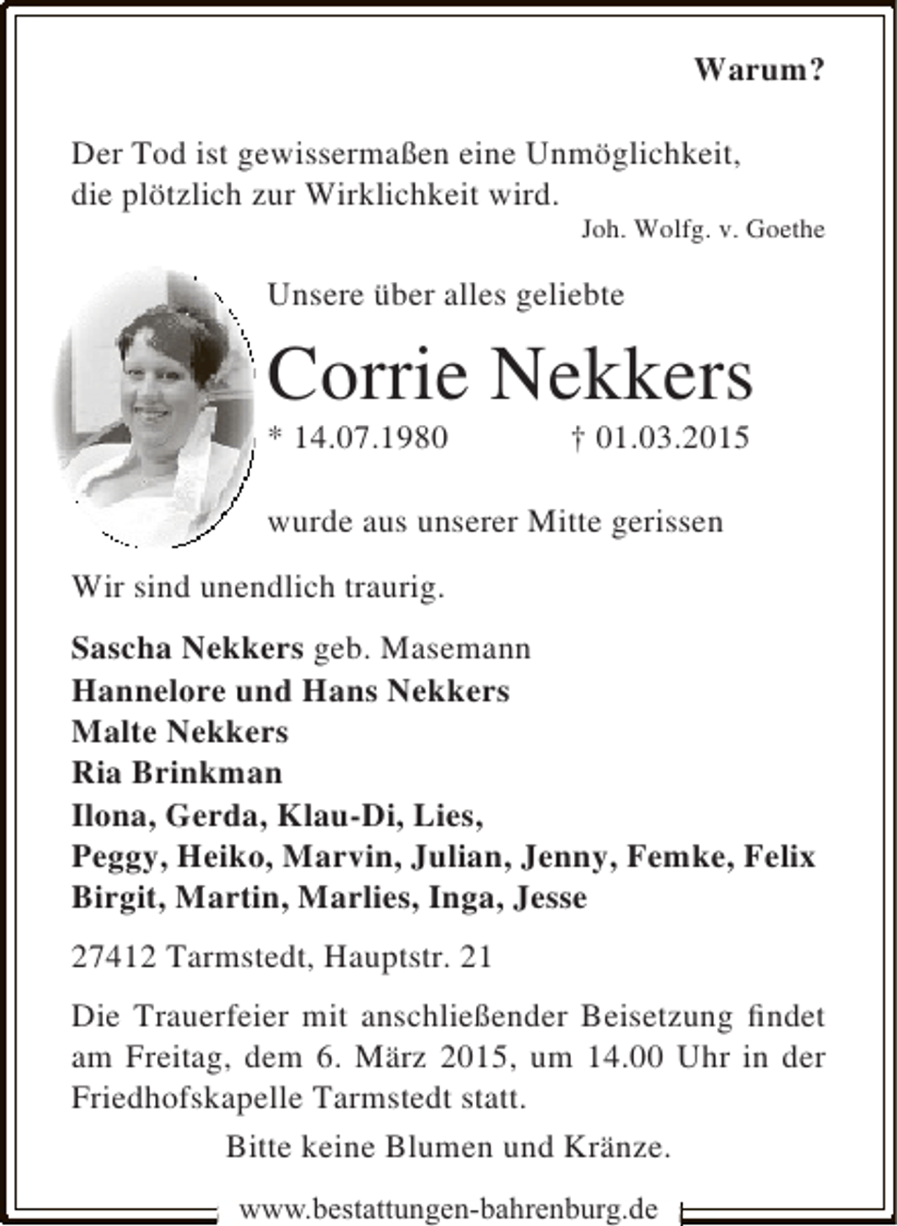 <p>Warum?<br />Der Tod ist gewissermaßen eine Unmöglichkeit,<br />die plötzlich zur Wirklichkeit wird.</p><p>Joh. Wolfg. v. Goethe</p><p>Unsere über alles geliebte</p><p>Corrie Nekkers<br />* 14.07.1980</p><p>† 01.03.2015</p><p>wurde aus unserer Mitte gerissen<br />Wir sind unendlich traurig.<br />Sascha Nekkers geb. Masemann<br />Hannelore und Hans Nekkers<br />Malte Nekkers<br />Ria Brinkman<br />Ilona, Gerda, Klau-Di, Lies,<br />Peggy, Heiko, Marvin, Julian, Jenny, Femke, Felix<br />Birgit, Martin, Marlies, Inga, Jesse<br />27412 Tarmstedt, Hauptstr. 21<br />Die Trauerfeier mit anschließender Beisetzung findet<br />am Freitag, dem 6. März 2015, um 14.00 Uhr in der<br />Friedhofskapelle Tarmstedt statt.<br />Bitte keine Blumen und Kränze.<br />www.bestattungen-bahrenburg.de</p>