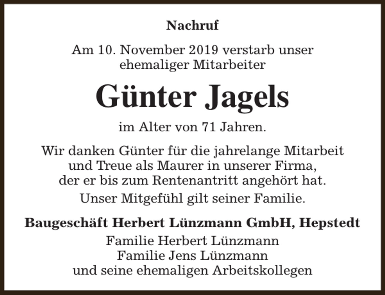 <p>Nachruf<br />Am 10. November 2019 verstarb unser<br />ehemaliger Mitarbeiter</p><p>Günter Jagels<br />im Alter von 71 Jahren.</p><p>Wir danken Günter für die jahrelange Mitarbeit<br />und Treue als Maurer in unserer Firma,<br />der er bis zum Rentenantritt angehört hat.<br />Unser Mitgefühl gilt seiner Familie.<br />Baugeschäft Herbert Lünzmann GmbH, Hepstedt<br />Familie Herbert Lünzmann<br />Familie Jens Lünzmann<br />und seine ehemaligen Arbeitskollegen</p>