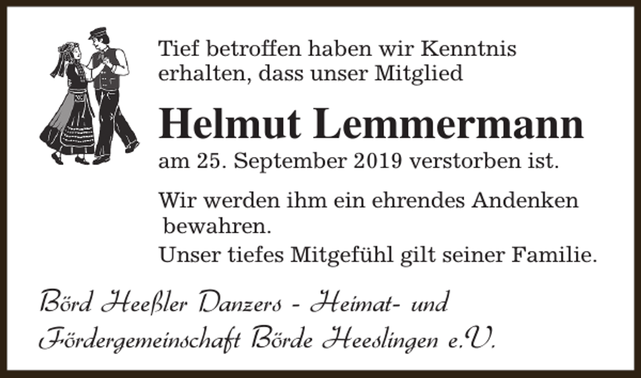 <p>Tief betroffen haben wir Kenntnis<br />erhalten, dass unser Mitglied</p><p>Helmut Lemmermann<br />am 25. September 2019 verstorben ist.</p><p>Wir werden ihm ein ehrendes Andenken<br />bewahren.<br />Unser tiefes Mitgefühl gilt seiner Familie.</p><p>Börd Heeßler Danzers - Heimat- und<br />Fördergemeinschaft Börde Heeslingen e.V.</p>
