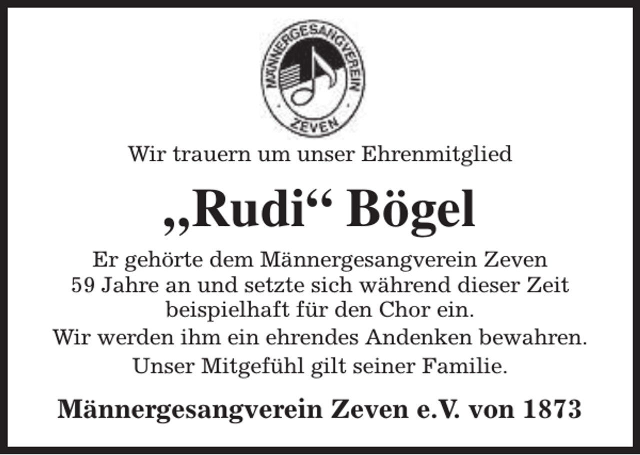 <p>Wir trauern um unser Ehrenmitglied</p><p>„Rudi“ Bögel<br />Er gehörte dem Männergesangverein Zeven<br />59 Jahre an und setzte sich während dieser Zeit<br />beispielhaft für den Chor ein.<br />Wir werden ihm ein ehrendes Andenken bewahren.<br />Unser Mitgefühl gilt seiner Familie.</p><p>Männergesangverein Zeven e.V. von 1873</p>