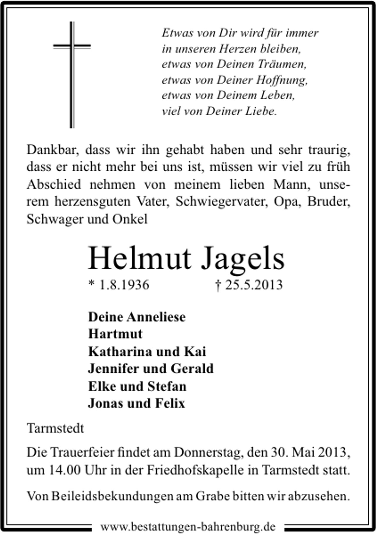 <p>Etwas von Dir wird für immer<br />in unseren Herzen bleiben,<br />etwas von Deinen Träumen,<br />etwas von Deiner Hoffnung,<br />etwas von Deinem Leben,<br />viel von Deiner Liebe.</p><p>Dankbar, dass wir ihn gehabt haben und sehr traurig,<br />dass er nicht mehr bei uns ist, müssen wir viel zu früh<br />Abschied nehmen von meinem lieben Mann, unserem herzensguten Vater, Schwiegervater, Opa, Bruder,<br />Schwager und Onkel</p><p>Helmut Jagels</p><p>* 1.8.1936</p><p>† 25.5.2013</p><p>Deine Anneliese<br />Hartmut<br />Katharina und Kai<br />Jennifer und Gerald<br />Elke und Stefan<br />Jonas und Felix<br />Tarmstedt<br />Die Trauerfeier ﬁndet am Donnerstag, den 30. Mai 2013,<br />um 14.00 Uhr in der Friedhofskapelle in Tarmstedt statt.<br />Von Beileidsbekundungen am Grabe bitten wir abzusehen.<br />www.bestattungen-bahrenburg.de</p>
