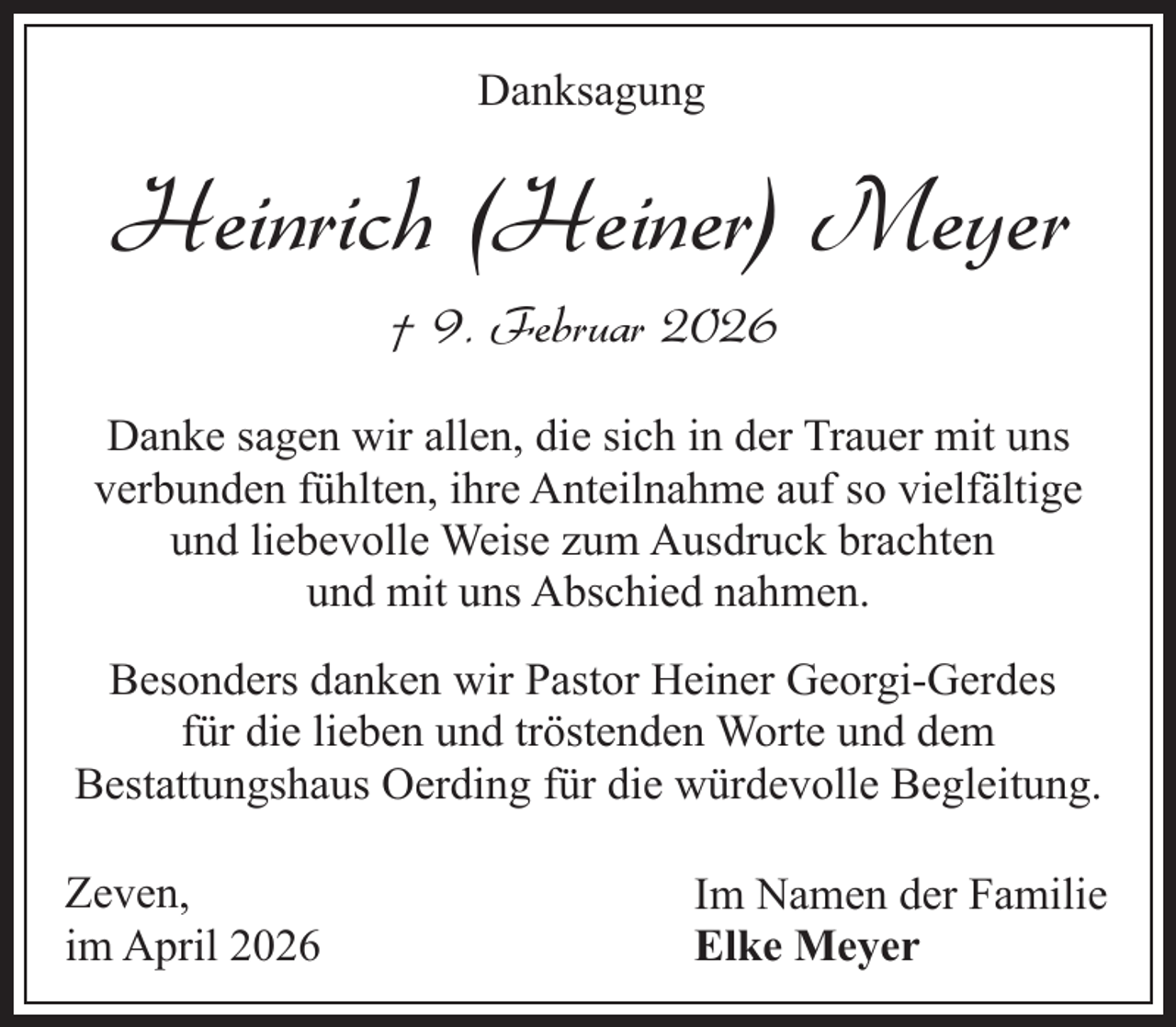 <p>Danksagung</p><p>Heinrich (Heiner) Meyer<br />† 9. Februar 2026<br />Danke sagen wir allen, die sich in der Trauer mit uns<br />verbunden fühlten, ihre Anteilnahme auf so vielfältige<br />und liebevolle Weise zum Ausdruck brachten<br />und mit uns Abschied nahmen.<br />Besonders danken wir Pastor Heiner Georgi-Gerdes<br />für die lieben und tröstenden Worte und dem<br />Bestattungshaus Oerding für die würdevolle Begleitung.<br />Zeven,<br />im April 2026</p><p>Im Namen der Familie<br />Elke Meyer</p>