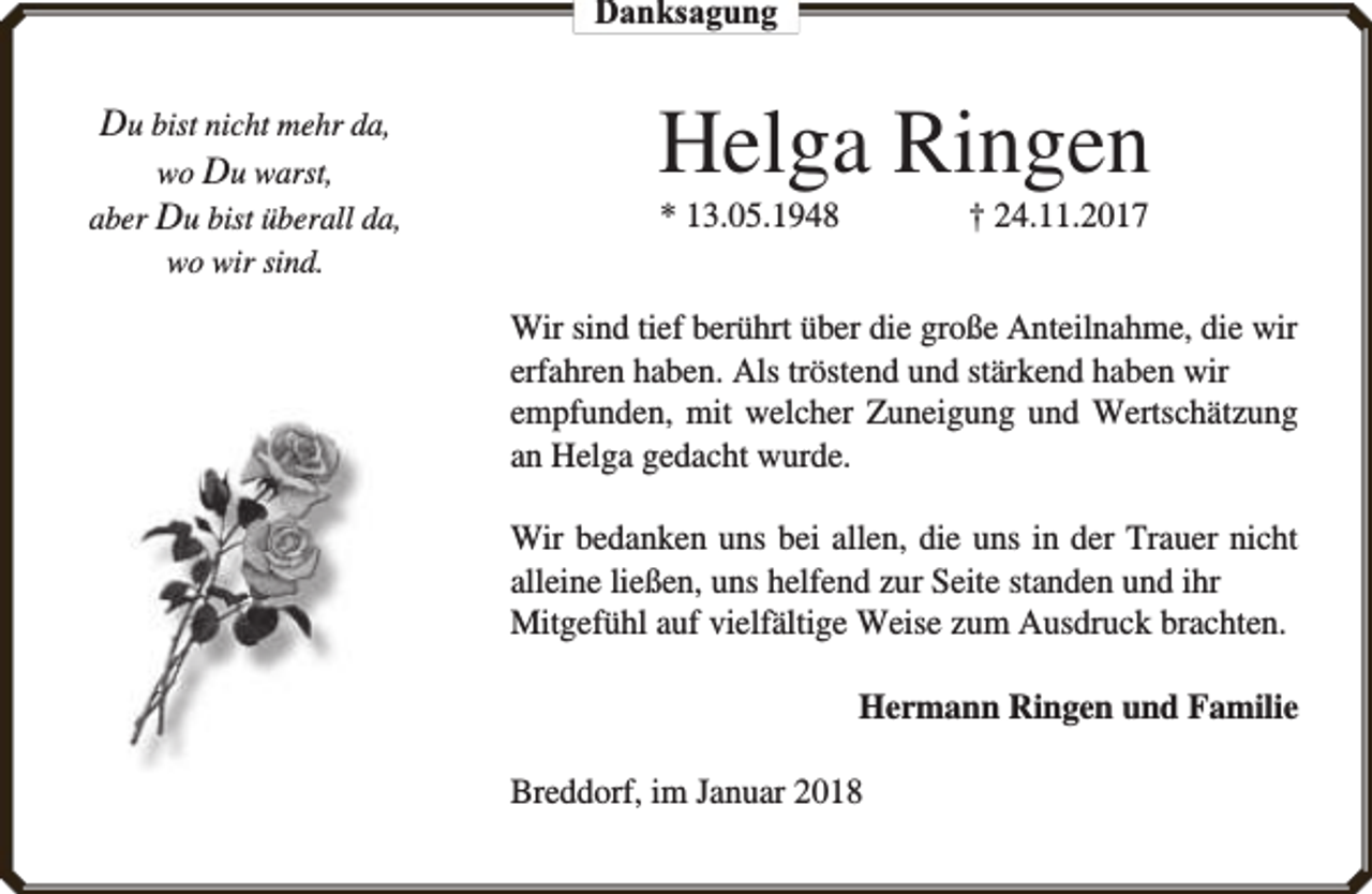 <p>Danksagung</p><p>Du bist nicht mehr da,<br />wo Du warst,<br />aber Du bist überall da,</p><p>Helga Ringen<br />* 13.05.1948</p><p>† 24.11.2017</p><p>wo wir sind.</p><p>Wir sind tief berührt über die große Anteilnahme, die wir<br />erfahren haben. Als tröstend und stärkend haben wir<br />empfunden, mit welcher Zuneigung und Wertschätzung<br />an Helga gedacht wurde.<br />Wir bedanken uns bei allen, die uns in der Trauer nicht<br />alleine ließen, uns helfend zur Seite standen und ihr<br />Mitgefühl auf vielfältige Weise zum Ausdruck brachten.<br />Hermann Ringen und Familie<br />Breddorf, im Januar 2018</p>