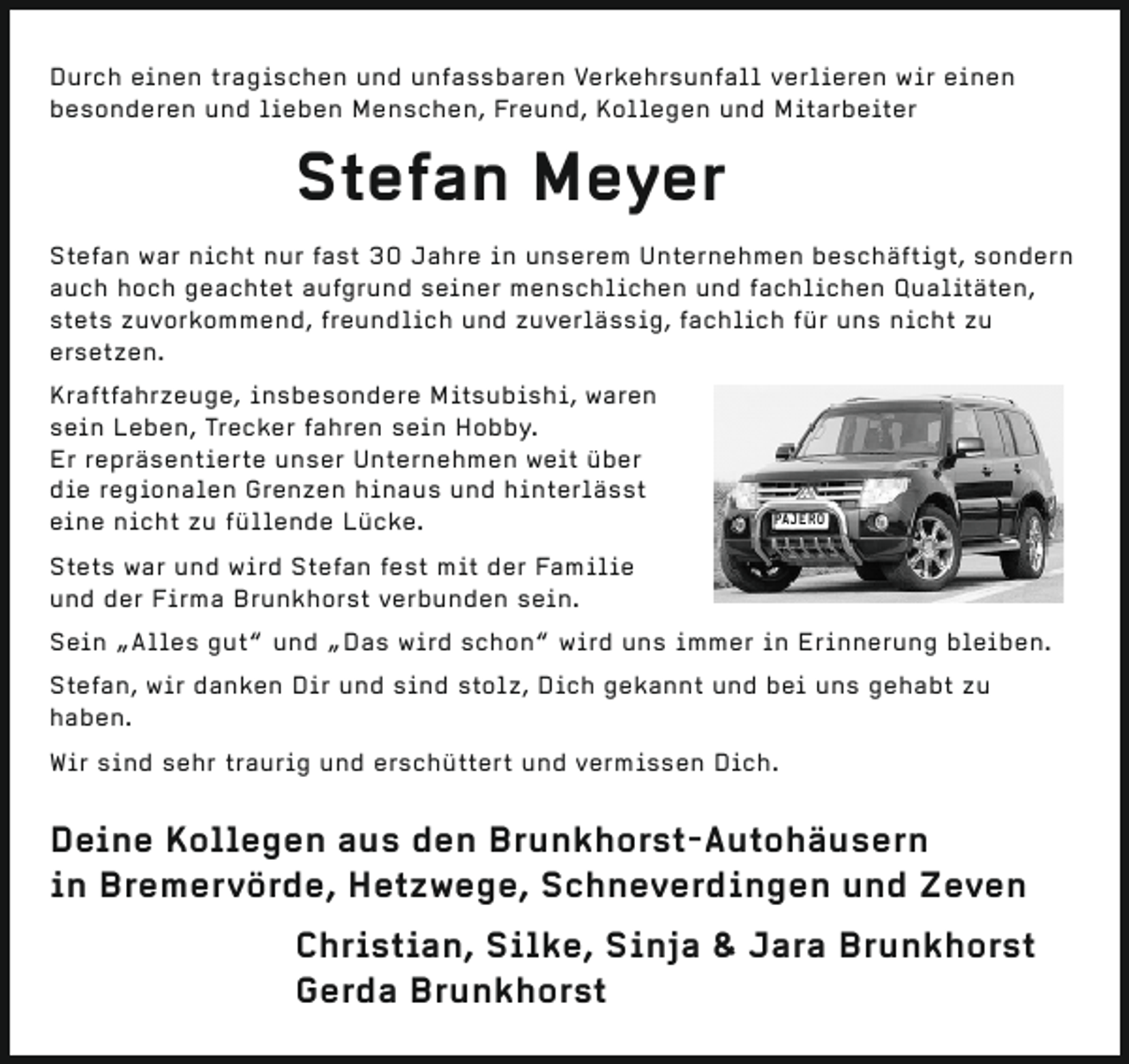 <p>Durch einen tragischen und unfassbaren Verkehrsunfall verlieren wir einen<br />besonderen und lieben Menschen, Freund, Kollegen und Mitarbeiter</p><p>Stefan Meyer<br />Stefan war nicht nur fast 30 Jahre in unserem Unternehmen beschäftigt, sondern<br />auch hoch geachtet aufgrund seiner menschlichen und fachlichen Qualitäten,<br />stets zuvorkommend, freundlich und zuverlässig, fachlich für uns nicht zu<br />ersetzen.<br />Kraftfahrzeuge, insbesondere Mitsubishi, waren<br />sein Leben, Trecker fahren sein Hobby.<br />Er repräsentierte unser Unternehmen weit über<br />die regionalen Grenzen hinaus und hinterlässt<br />eine nicht zu füllende Lücke.</p><p>PAJERO</p><p>Stets war und wird Stefan fest mit der Familie<br />und der Firma Brunkhorst verbunden sein.<br />Sein „Alles gut“ und „Das wird schon“ wird uns immer in Erinnerung bleiben.<br />Stefan, wir danken Dir und sind stolz, Dich gekannt und bei uns gehabt zu<br />haben.<br />Wir sind sehr traurig und erschüttert und vermissen Dich.</p><p>Deine Kollegen aus den Brunkhorst-Autohäusern<br />in Bremervörde, Hetzwege, Schneverdingen und Zeven<br />Christian, Silke, Sinja &amp; Jara Brunkhorst<br />Gerda Brunkhorst</p>