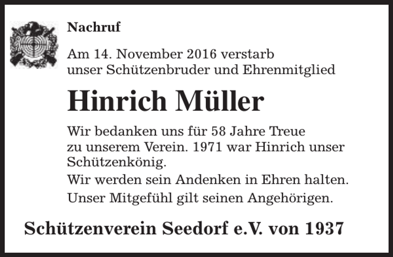<p>Nachruf<br />Am 14. November 2016 verstarb<br />unser Schützenbruder und Ehrenmitglied</p><p>Hinrich Müller<br />Wir bedanken uns für 58 Jahre Treue<br />zu unserem Verein. 1971 war Hinrich unser<br />Schützenkönig.<br />Wir werden sein Andenken in Ehren halten.<br />Unser Mitgefühl gilt seinen Angehörigen.</p><p>Schützenverein Seedorf e.V. von 1937</p>