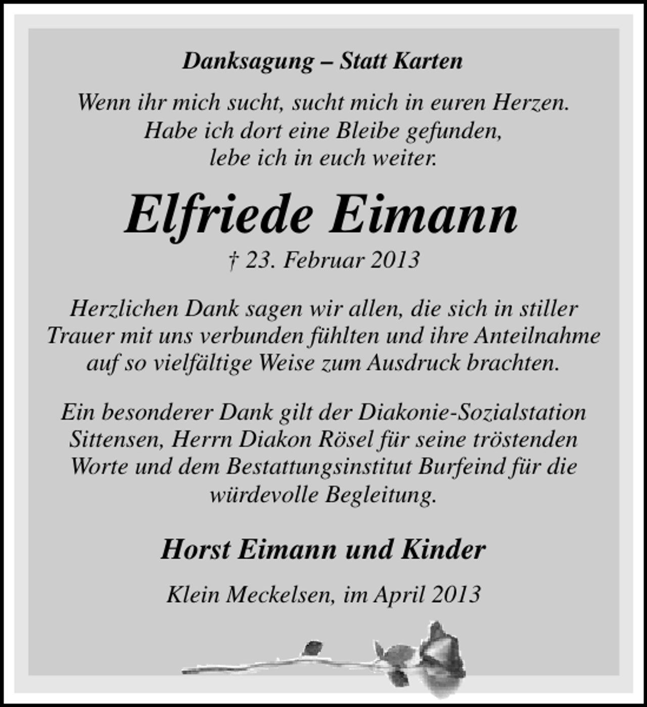<p>Danksagung – Statt Karten<br />Wenn ihr mich sucht, sucht mich in euren Herzen.<br />Habe ich dort eine Bleibe gefunden,<br />lebe ich in euch weiter.</p><p>Elfriede Eimann<br />† 23. Februar 2013</p><p>Herzlichen Dank sagen wir allen, die sich in stiller<br />Trauer mit uns verbunden fühlten und ihre Anteilnahme<br />auf so vielfältige Weise zum Ausdruck brachten.<br />Ein besonderer Dank gilt der Diakonie-Sozialstation<br />Sittensen, Herrn Diakon Rösel für seine tröstenden<br />Worte und dem Bestattungsinstitut Burfeind für die<br />würdevolle Begleitung.</p><p>Horst Eimann und Kinder<br />Klein Meckelsen, im April 2013</p>