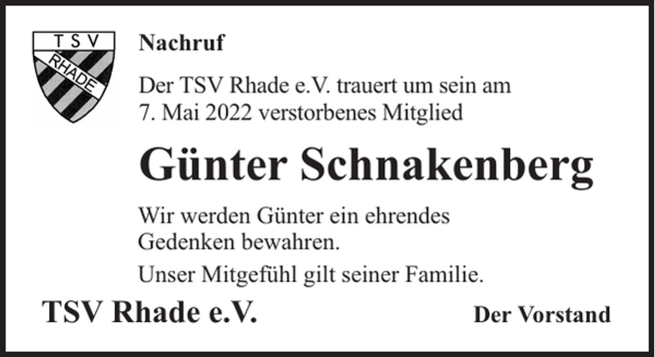 <p>Nachruf<br />Der TSV Rhade e.V. trauert um sein am<br />7. Mai 2022 verstorbenes Mitglied</p><p>Günter Schnakenberg<br />Wir werden Günter ein ehrendes<br />Gedenken bewahren.<br />Unser Mitgefühl gilt seiner Familie.</p><p>TSV Rhade e.V.</p><p>Der Vorstand</p>