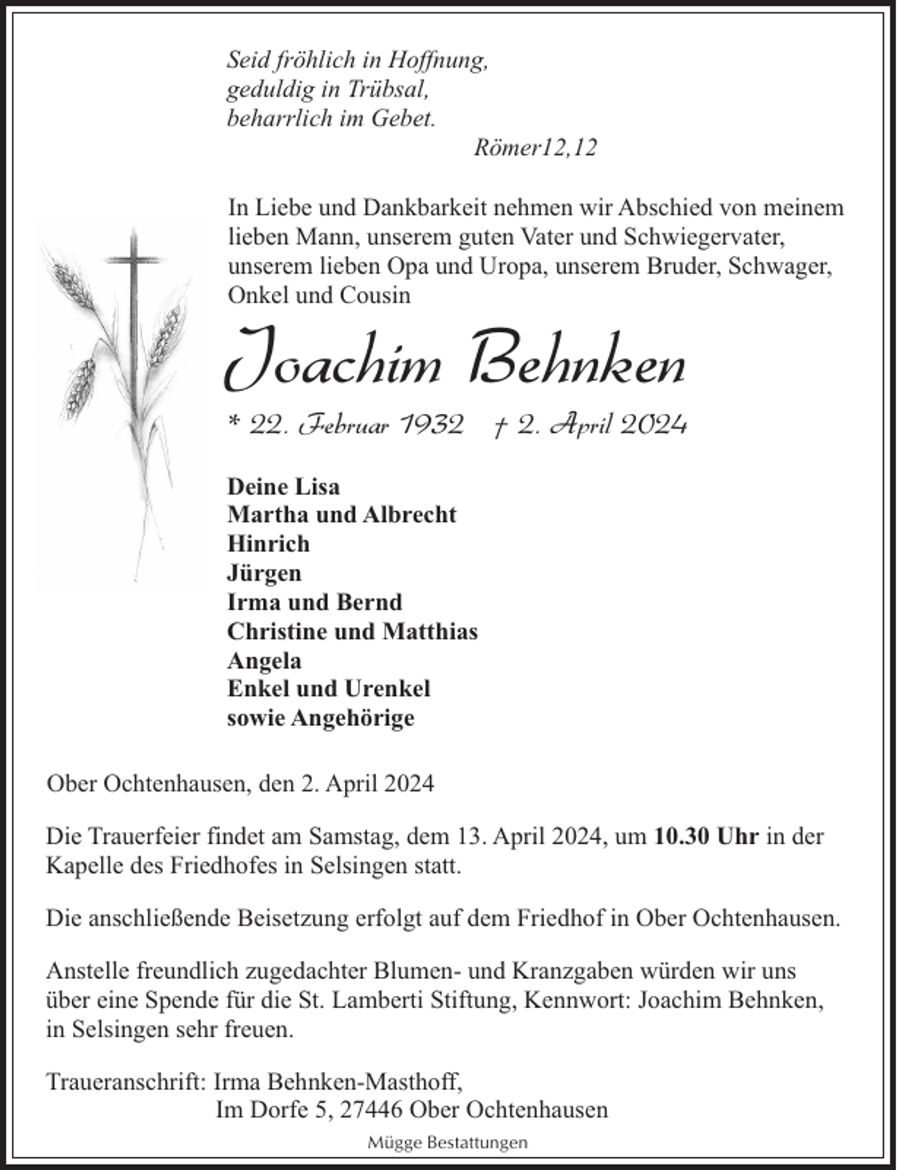<p>Seid fröhlich in Hoffnung,<br />geduldig in Trübsal,<br />beharrlich im Gebet.<br />Römer12,12<br />In Liebe und Dankbarkeit nehmen wir Abschied von meinem<br />lieben Mann, unserem guten Vater und Schwiegervater,<br />unserem lieben Opa und Uropa, unserem Bruder, Schwager,<br />Onkel und Cousin</p><p>Joachim Behnken</p><p>* 22. Februar 1932 † 2. April 2024</p><p>Deine Lisa<br />Martha und Albrecht<br />Hinrich<br />Jürgen<br />Irma und Bernd<br />Christine und Matthias<br />Angela<br />Enkel und Urenkel<br />sowie Angehörige<br />Ober Ochtenhausen, den 2. April 2024<br />Die Trauerfeier findet am Samstag, dem 13. April 2024, um 10.30 Uhr in der<br />Kapelle des Friedhofes in Selsingen statt.<br />Die anschließende Beisetzung erfolgt auf dem Friedhof in Ober Ochtenhausen.<br />Anstelle freundlich zugedachter Blumen- und Kranzgaben würden wir uns<br />über eine Spende für die St. Lamberti Stiftung, Kennwort: Joachim Behnken,<br />in Selsingen sehr freuen.<br />Traueranschrift: Irma Behnken-Masthoff,<br />Im Dorfe 5, 27446 Ober Ochtenhausen<br />Mügge Bestattungen</p>
