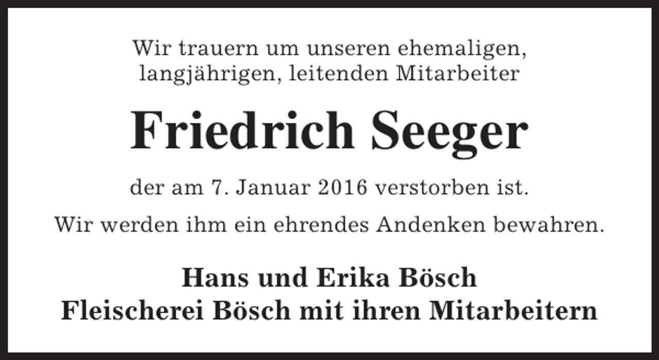 <p>Wir trauern um unseren ehemaligen,<br />langjährigen, leitenden Mitarbeiter</p><p>Friedrich Seeger<br />der am 7. Januar 2016 verstorben ist.<br />Wir werden ihm ein ehrendes Andenken bewahren.</p><p>Hans und Erika Bösch<br />Fleischerei Bösch mit ihren Mitarbeitern</p>
