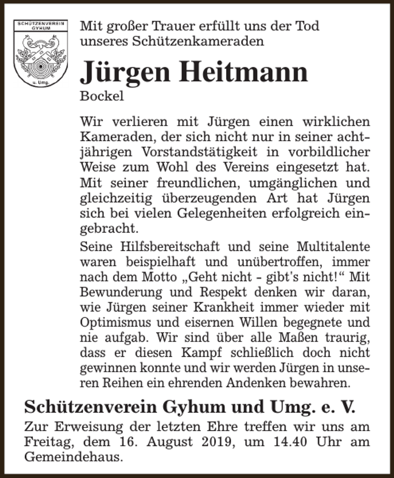 <p>Mit großer Trauer erfüllt uns der Tod<br />unseres Schützenkameraden</p><p>Jürgen Heitmann<br />Bockel</p><p>Wir verlieren mit Jürgen einen wirklichen<br />Kameraden, der sich nicht nur in seiner achtjährigen Vorstandstätigkeit in vorbildlicher<br />Weise zum Wohl des Vereins eingesetzt hat.<br />Mit seiner freundlichen, umgänglichen und<br />gleichzeitig überzeugenden Art hat Jürgen<br />sich bei vielen Gelegenheiten erfolgreich eingebracht.<br />Seine Hilfsbereitschaft und seine Multitalente<br />waren beispielhaft und unübertroffen, immer<br />nach dem Motto „Geht nicht - gibt's nicht!“ Mit<br />Bewunderung und Respekt denken wir daran,<br />wie Jürgen seiner Krankheit immer wieder mit<br />Optimismus und eisernen Willen begegnete und<br />nie aufgab. Wir sind über alle Maßen traurig,<br />dass er diesen Kampf schließlich doch nicht<br />gewinnen konnte und wir werden Jürgen in unseren Reihen ein ehrenden Andenken bewahren.</p><p>Schützenverein Gyhum und Umg. e. V.</p><p>Zur Erweisung der letzten Ehre treffen wir uns am<br />Freitag, dem 16. August 2019, um 14.40 Uhr am<br />Gemeindehaus.</p>
