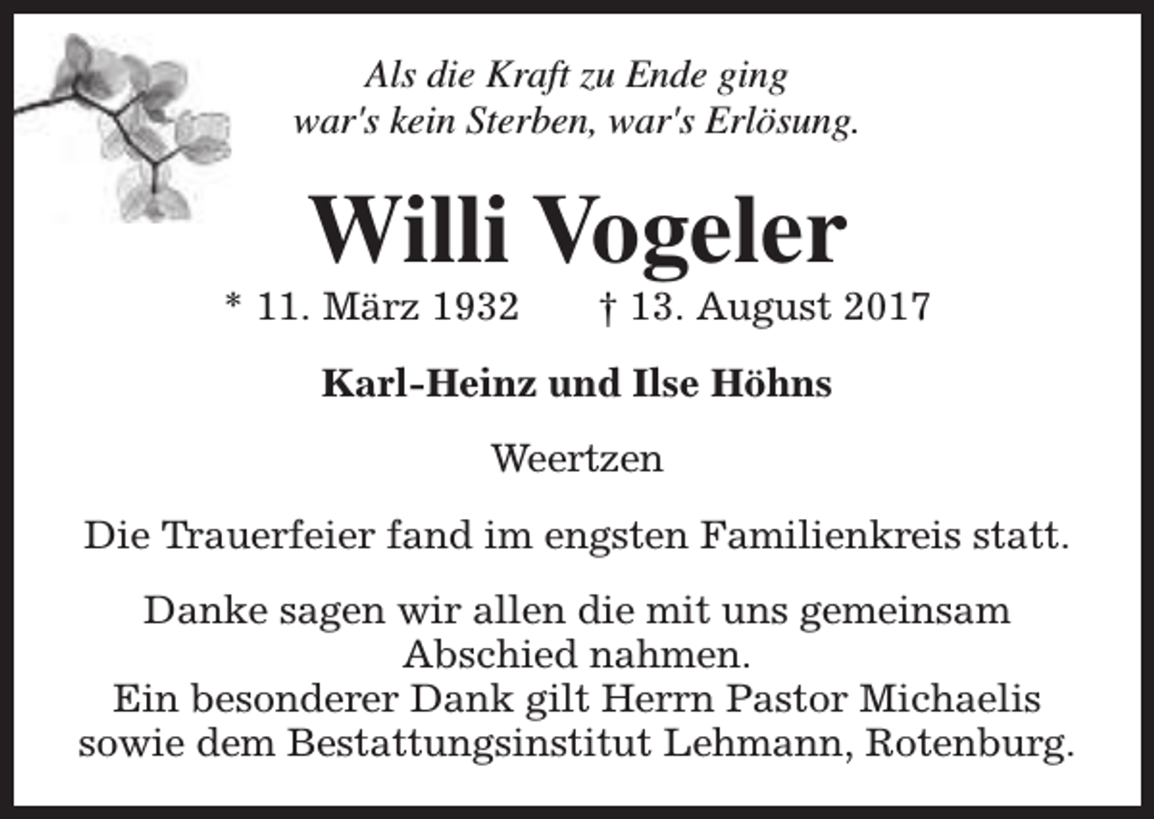 <p>Als die Kraft zu Ende ging<br />war's kein Sterben, war's Erlösung.</p><p>Willi Vogeler</p><p>* 11. März 1932</p><p>† 13. August 2017</p><p>Karl-Heinz und Ilse Höhns<br />Weertzen<br />Die Trauerfeier fand im engsten Familienkreis statt.<br />Danke sagen wir allen die mit uns gemeinsam<br />Abschied nahmen.<br />Ein besonderer Dank gilt Herrn Pastor Michaelis<br />sowie dem Bestattungsinstitut Lehmann, Rotenburg.</p>