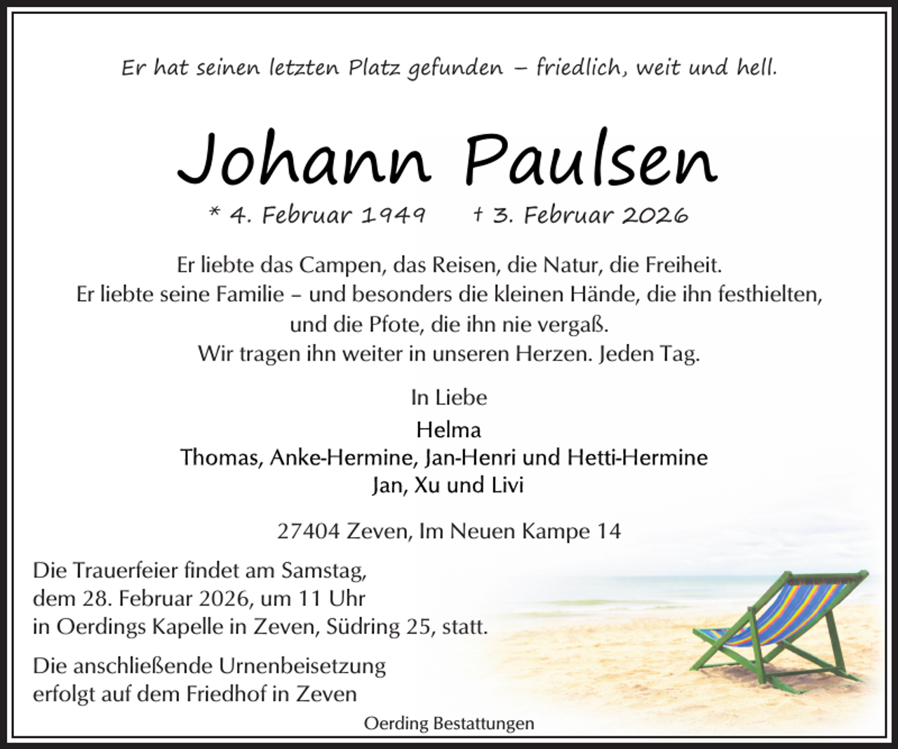 <p>Er hat seinen letzten Platz gefunden – friedlich, weit und hell.</p><p>Johann Paulsen<br />* 4. Februar 1949</p><p>† 3. Februar 2026</p><p>Er liebte das Campen, das Reisen, die Natur, die Freiheit.<br />Er liebte seine Familie – und besonders die kleinen Hände, die ihn festhielten,<br />und die Pfote, die ihn nie vergaß.<br />Wir tragen ihn weiter in unseren Herzen. Jeden Tag.<br />In Liebe</p><p>27404 Zeven, Im Neuen Kampe 14<br />Die Trauerfeier findet am Samstag,<br />dem 28. Februar 2026, um 11 Uhr<br />in Oerdings Kapelle in Zeven, Südring 25, statt.<br />Die anschließende Urnenbeisetzung<br />erfolgt auf dem Friedhof in Zeven<br />Oerding Bestattungen</p>