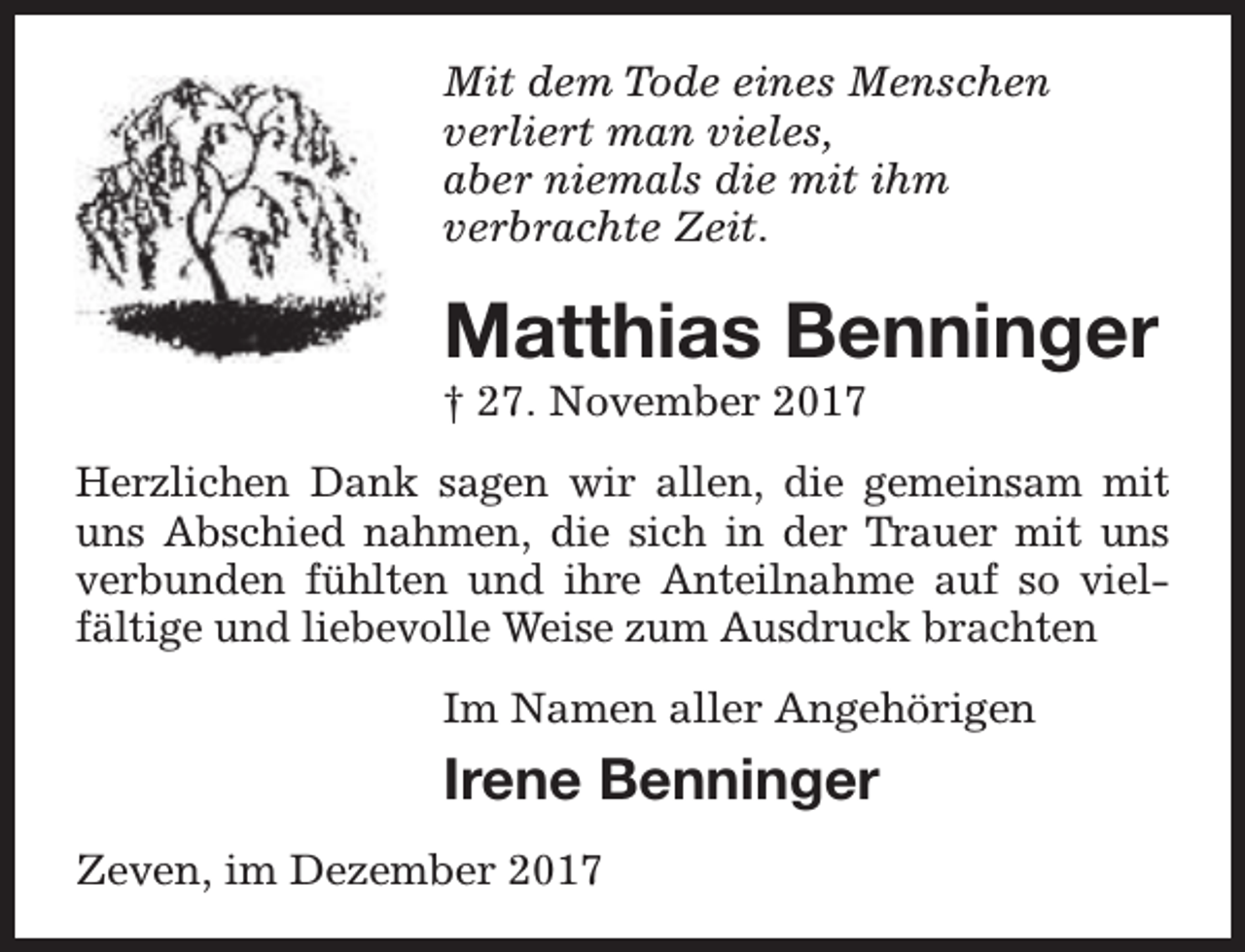 <p>Mit dem Tode eines Menschen<br />verliert man vieles,<br />aber niemals die mit ihm<br />verbrachte Zeit.</p><p>Matthias Benninger<br />† 27. November 2017</p><p>Herzlichen Dank sagen wir allen, die gemeinsam mit<br />uns Abschied nahmen, die sich in der Trauer mit uns<br />verbunden fühlten und ihre Anteilnahme auf so vielfältige und liebevolle Weise zum Ausdruck brachten<br />Im Namen aller Angehörigen</p><p>Irene Benninger<br />Zeven, im Dezember 2017</p>
