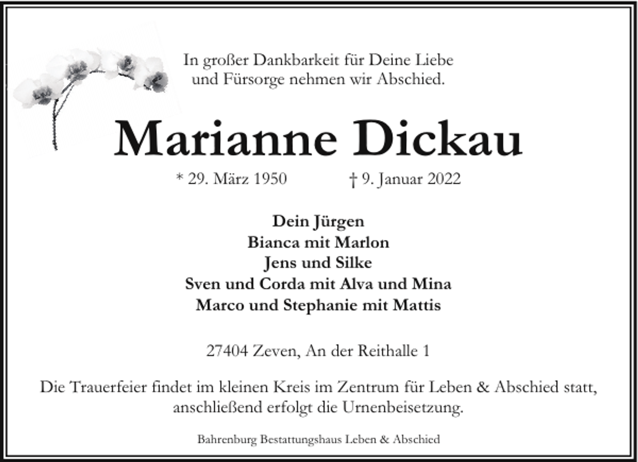 <p>In großer Dankbarkeit für Deine Liebe<br />und Fürsorge nehmen wir Abschied.</p><p>Marianne Dickau<br />* 29. März 1950</p><p>† 9. Januar 2022</p><p>Dein Jürgen<br />Bianca mit Marlon<br />Jens und Silke<br />Sven und Corda mit Alva und Mina<br />Marco und Stephanie mit Mattis<br />27404 Zeven, An der Reithalle 1<br />Die Trauerfeier findet im kleinen Kreis im Zentrum für Leben &amp; Abschied statt,<br />anschließend erfolgt die Urnenbeisetzung.<br />Bahrenburg Bestattungshaus Leben &amp; Abschied</p>