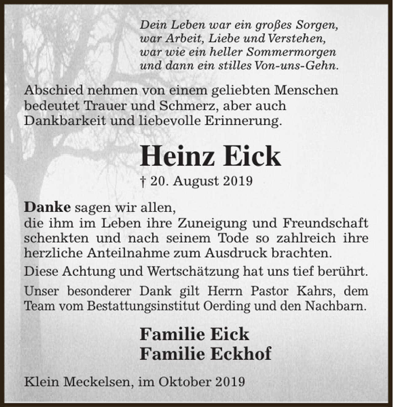 <p>Dein Leben war ein großes Sorgen,<br />war Arbeit, Liebe und Verstehen,<br />war wie ein heller Sommermorgen<br />und dann ein stilles Von-uns-Gehn.</p><p>Abschied nehmen von einem geliebten Menschen<br />bedeutet Trauer und Schmerz, aber auch<br />Dankbarkeit und liebevolle Erinnerung.</p><p>Heinz Eick<br />† 20. August 2019</p><p>Danke sagen wir allen,</p><p>die ihm im Leben ihre Zuneigung und Freundschaft<br />schenkten und nach seinem Tode so zahlreich ihre<br />herzliche Anteilnahme zum Ausdruck brachten.<br />Diese Achtung und Wertschätzung hat uns tief berührt.<br />Unser besonderer Dank gilt Herrn Pastor Kahrs, dem<br />Team vom Bestattungsinstitut Oerding und den Nachbarn.</p><p>Familie Eick<br />Familie Eckhof<br />Klein Meckelsen, im Oktober 2019</p>